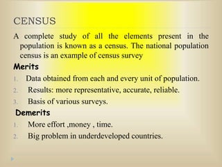 CENSUS
A complete study of all the elements present in the
population is known as a census. The national population
census is an example of census survey
Merits
1. Data obtained from each and every unit of population.
2. Results: more representative, accurate, reliable.
3. Basis of various surveys.
Demerits
1. More effort ,money , time.
2. Big problem in underdeveloped countries.
 