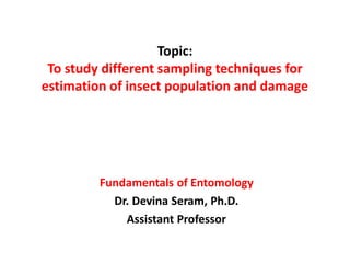 Topic:
To study different sampling techniques for
estimation of insect population and damage
Fundamentals of Entomology
Dr. Devina Seram, Ph.D.
Assistant Professor
 
