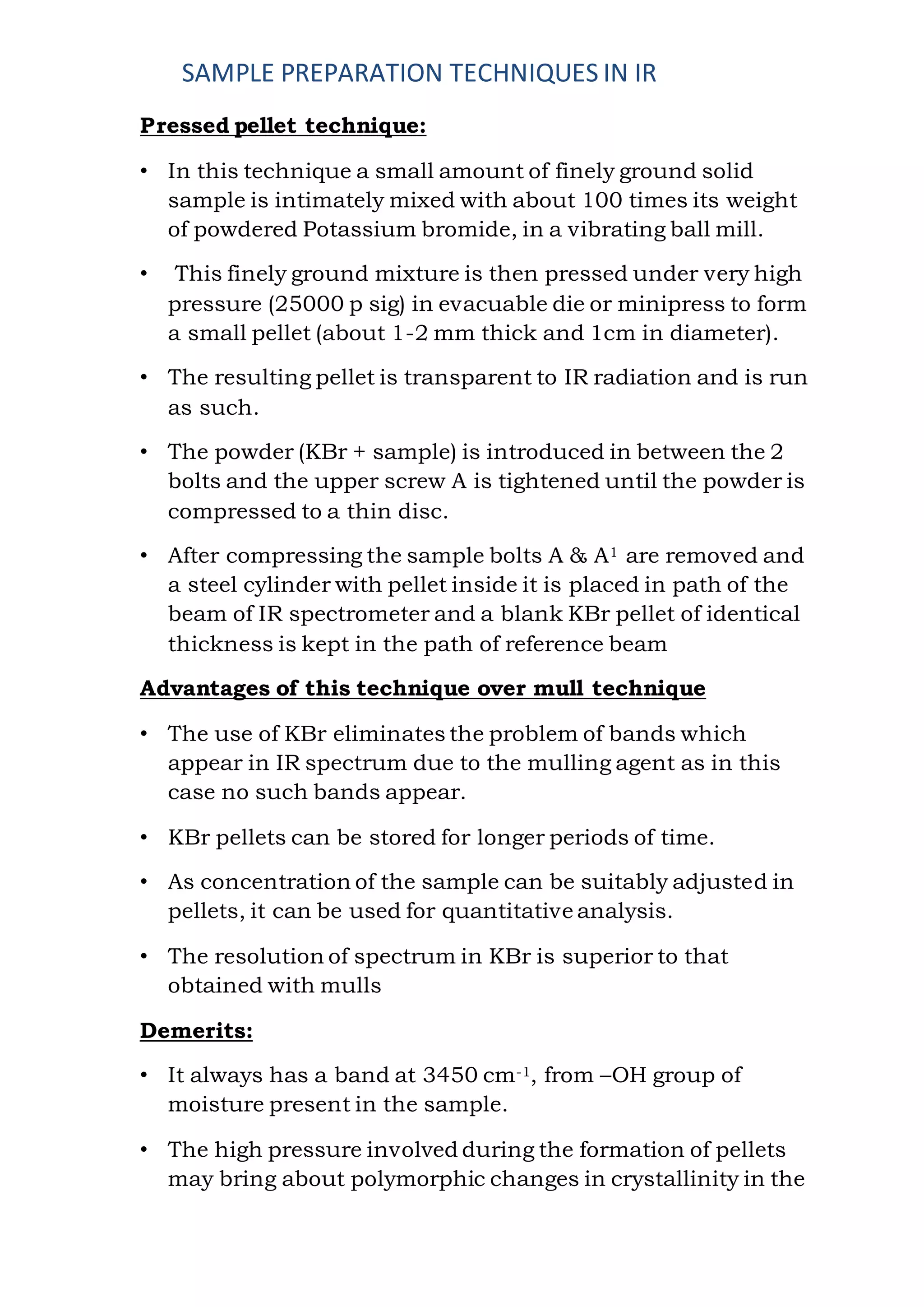 SAMPLE PREPARATION TECHNIQUES IN IR
Pressed pellet technique:
• In this technique a small amount of finely ground solid
sample is intimately mixed with about 100 times its weight
of powdered Potassium bromide, in a vibrating ball mill.
• This finely ground mixture is then pressed under very high
pressure (25000 p sig) in evacuable die or minipress to form
a small pellet (about 1-2 mm thick and 1cm in diameter).
• The resulting pellet is transparent to IR radiation and is run
as such.
• The powder (KBr + sample) is introduced in between the 2
bolts and the upper screw A is tightened until the powder is
compressed to a thin disc.
• After compressing the sample bolts A & A1 are removed and
a steel cylinder with pellet inside it is placed in path of the
beam of IR spectrometer and a blank KBr pellet of identical
thickness is kept in the path of reference beam
Advantages of this technique over mull technique
• The use of KBr eliminates the problem of bands which
appear in IR spectrum due to the mulling agent as in this
case no such bands appear.
• KBr pellets can be stored for longer periods of time.
• As concentration of the sample can be suitably adjusted in
pellets, it can be used for quantitative analysis.
• The resolution of spectrum in KBr is superior to that
obtained with mulls
Demerits:
• It always has a band at 3450 cm-1, from –OH group of
moisture present in the sample.
• The high pressure involved during the formation of pellets
may bring about polymorphic changes in crystallinity in the
 