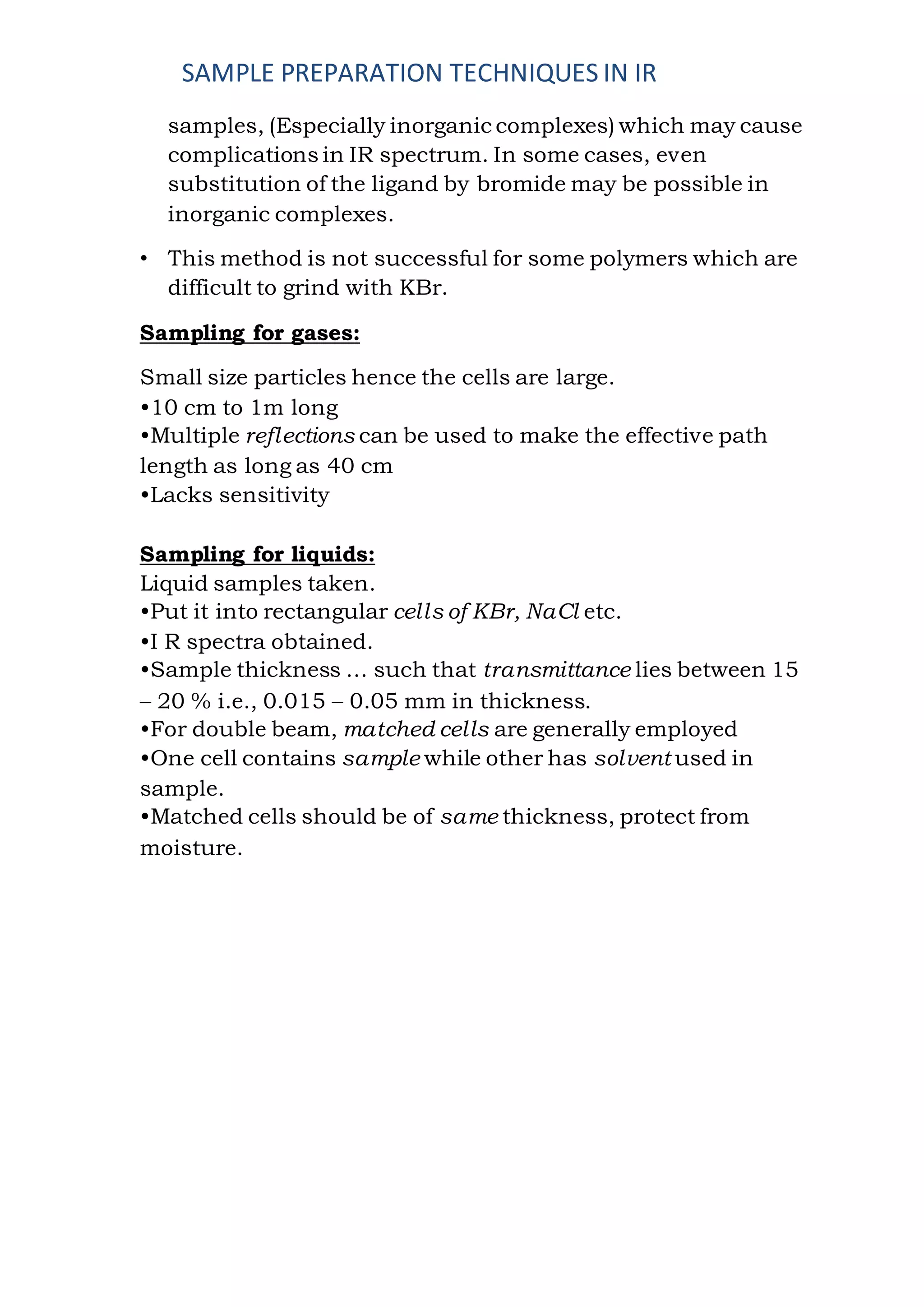 SAMPLE PREPARATION TECHNIQUES IN IR
samples, (Especially inorganic complexes) which may cause
complications in IR spectrum. In some cases, even
substitution of the ligand by bromide may be possible in
inorganic complexes.
• This method is not successful for some polymers which are
difficult to grind with KBr.
Sampling for gases:
Small size particles hence the cells are large.
•10 cm to 1m long
•Multiple reflections can be used to make the effective path
length as long as 40 cm
•Lacks sensitivity
Sampling for liquids:
Liquid samples taken.
•Put it into rectangular cells of KBr, NaCl etc.
•I R spectra obtained.
•Sample thickness … such that transmittance lies between 15
– 20 % i.e., 0.015 – 0.05 mm in thickness.
•For double beam, matched cells are generally employed
•One cell contains sample while other has solvent used in
sample.
•Matched cells should be of same thickness, protect from
moisture.
 