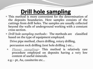 Drill hole sampling
 This method is more convenient for the determination of
the deposits boundaries. Here samples consists of the
cuttings from drill holes. The samples are usually collected
beyond the walls of underground working with a constant
cross section.
 Drill hole sampling methods:- The methods are classified
based on the type of equipment employed.
Drive pipe method, churn drilling, rotary drilling,
percussion rock drilling (test hole drilling ) etc...
 Planar sampling:- This method is relatively rare
procedure employed on deposits having a very low
content of useful minerals.
e.g.:- pt, Au, cassiterite etc…
 