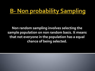 Non random sampling involves selecting the
sample population on non random basis. It means
that not everyone in the population has a equal
chance of being selected.
 