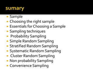  Sample
 Choosing the right sample
 Essentials for Choosing a Sample
 Sampling techniques
 Probability Sampling
 Simple Random Sampling
 Stratified Random Sampling
 Systematic Random Sampling
 Cluster Random Sampling
 Non probability Sampling
 Convenience Sampling
 