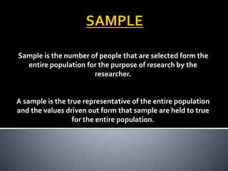 Sample is the number of people that are selected form the
entire population for the purpose of research by the
researcher.
A sample is the true representative of the entire population
and the values driven out form that sample are held to true
for the entire population.
 