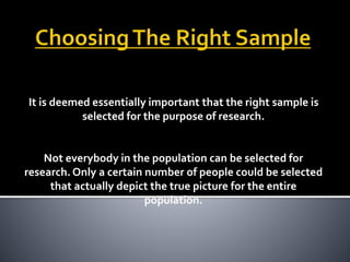 It is deemed essentially important that the right sample is
selected for the purpose of research.
Not everybody in the population can be selected for
research. Only a certain number of people could be selected
that actually depict the true picture for the entire
population.
 