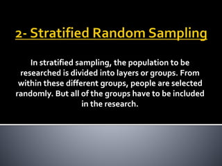 In stratified sampling, the population to be
researched is divided into layers or groups. From
within these different groups, people are selected
randomly. But all of the groups have to be included
in the research.
 
