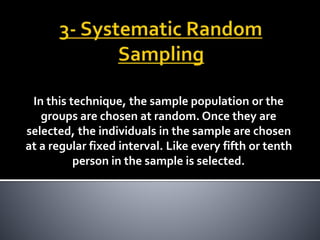 In this technique, the sample population or the
groups are chosen at random. Once they are
selected, the individuals in the sample are chosen
at a regular fixed interval. Like every fifth or tenth
person in the sample is selected.
 