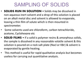 SAMPLING OF SOLIDS
• SOLIDS RUN IN SOLUTION • Solids may be dissolved in
non-aqueous inert solvent and a drop of this solution is placed
on an alkali metal disc and solvent is allowed to evaporate,
leaving a thin film of solute which is then mounted in
spectrometer.
• Some solvents used are chloroform, carbon tetrachloride,
acetone, Cyclohexane etc
• SOLID FILMS • If a solid is polymer resins & amorphous solids,
the sample is dissolved in any reasonable volatile solvent & this
solution is poured on a rock salt plate (Nacl or KBr) & solvent is
evaporated by gentle heating.
• This method is useful for rapid qualitative analysis but becomes
useless for carrying out quantitative analysis.
 