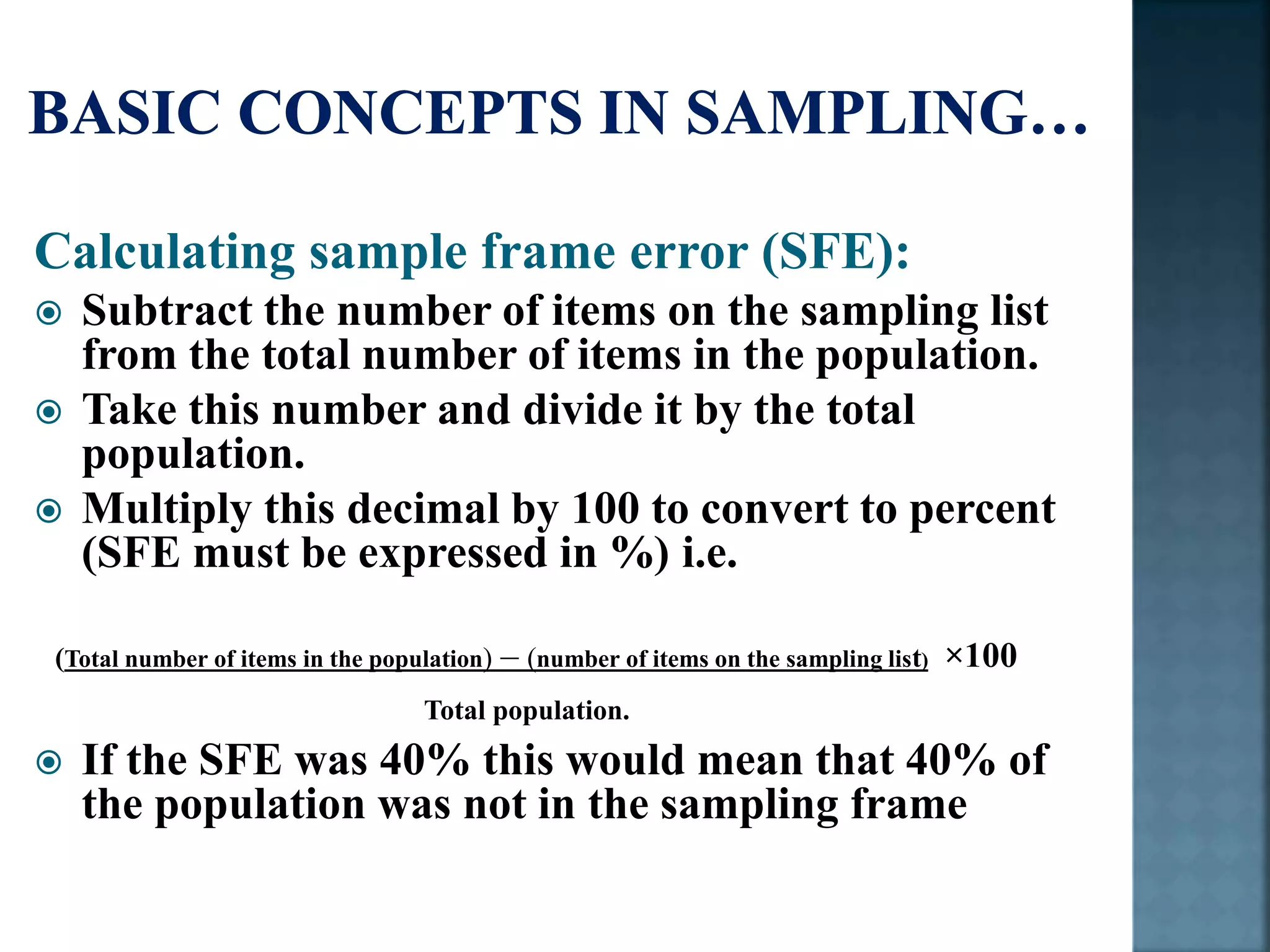 Calculating sample frame error (SFE):
 Subtract the number of items on the sampling list
from the total number of items in the population.
 Take this number and divide it by the total
population.
 Multiply this decimal by 100 to convert to percent
(SFE must be expressed in %) i.e.
(Total number of items in the population) – (number of items on the sampling list) ×100
Total population.
 If the SFE was 40% this would mean that 40% of
the population was not in the sampling frame
 