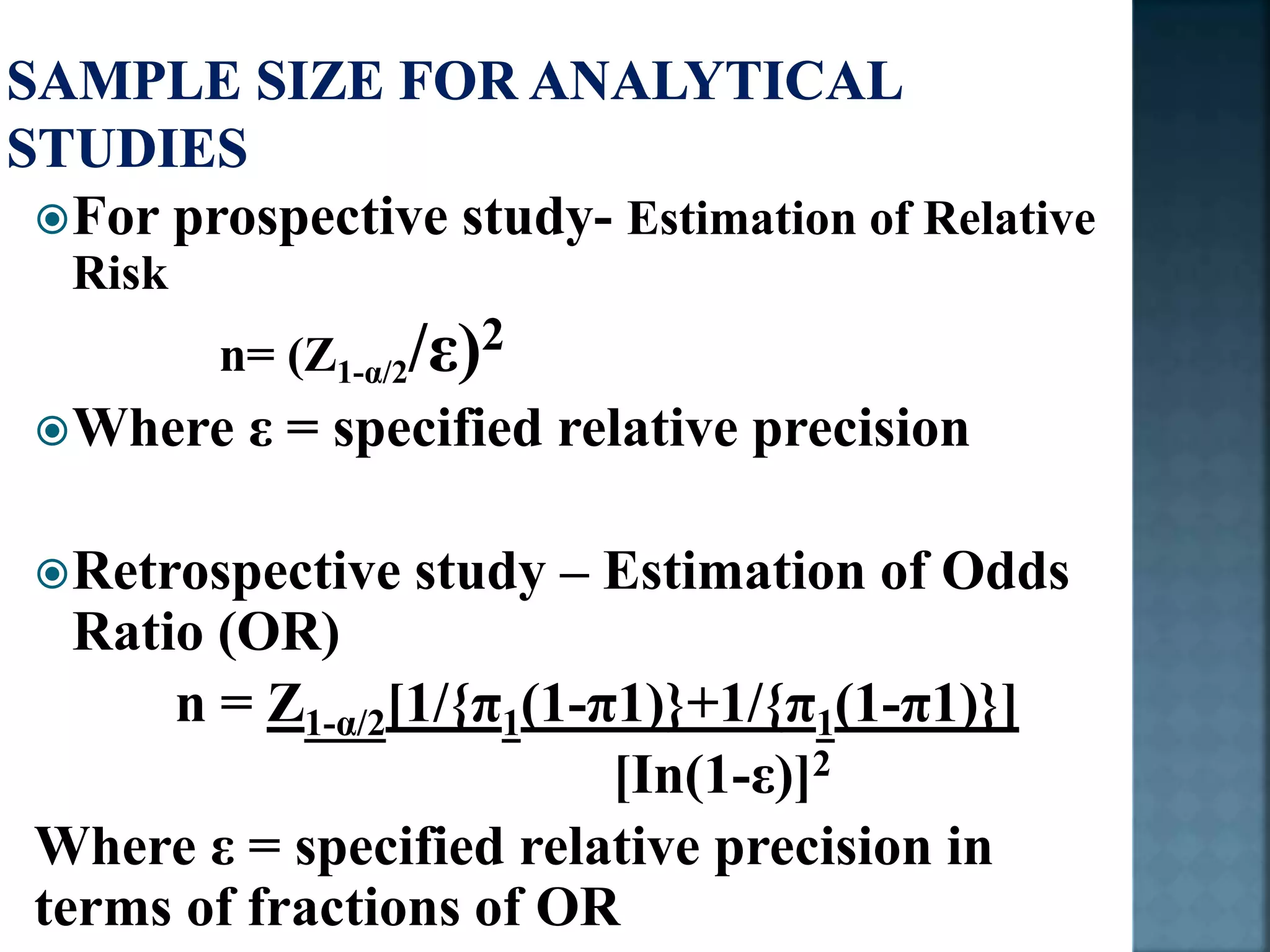 For prospective study- Estimation of Relative
Risk
n= (Z1-α/2/ε)2
Where ε = specified relative precision
Retrospective study – Estimation of Odds
Ratio (OR)
n = Z1-α/2[1/{π1(1-π1)}+1/{π1(1-π1)}]
[In(1-ε)]2
Where ε = specified relative precision in
terms of fractions of OR
 