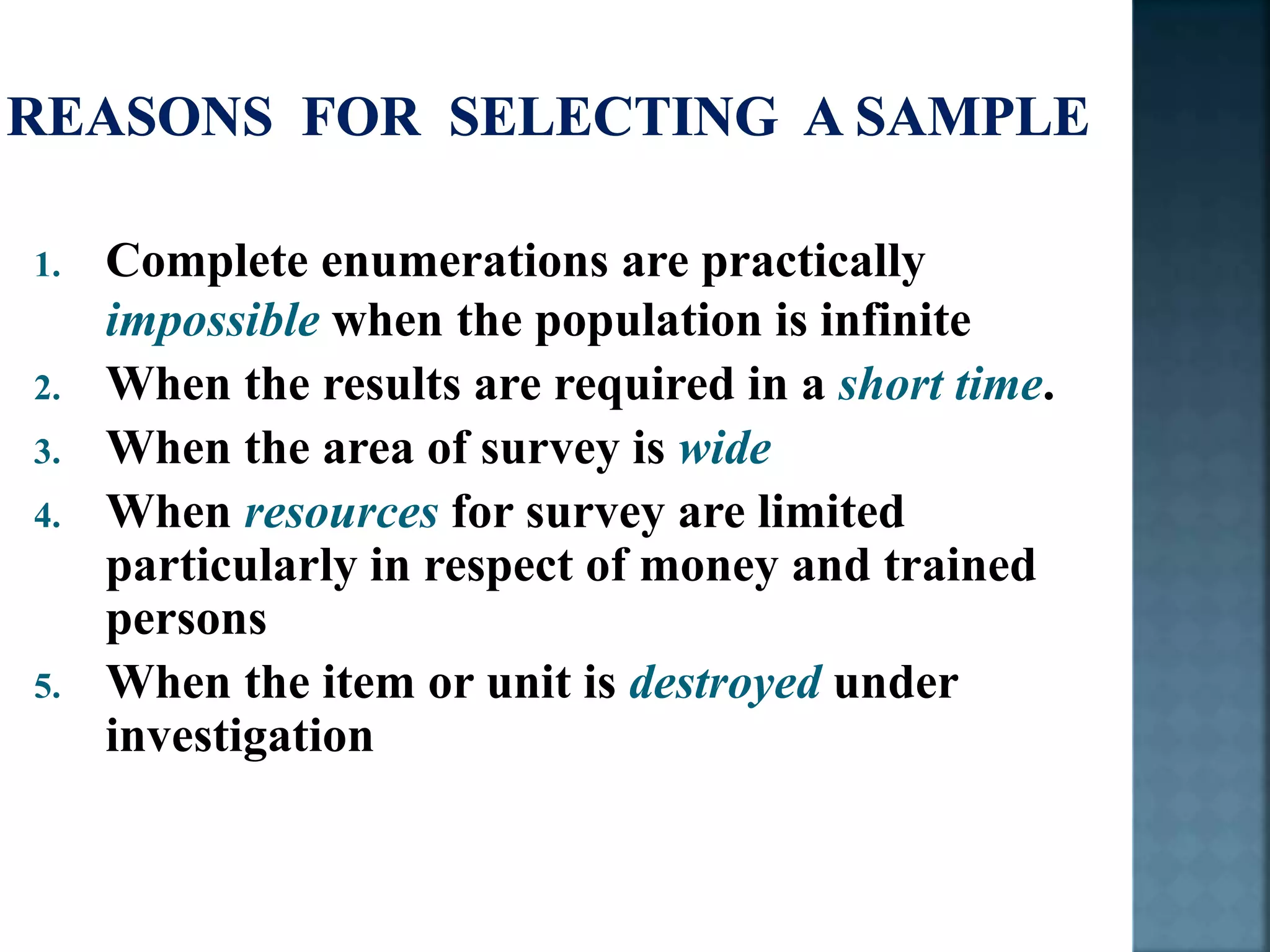 1. Complete enumerations are practically
impossible when the population is infinite
2. When the results are required in a short time.
3. When the area of survey is wide
4. When resources for survey are limited
particularly in respect of money and trained
persons
5. When the item or unit is destroyed under
investigation
 