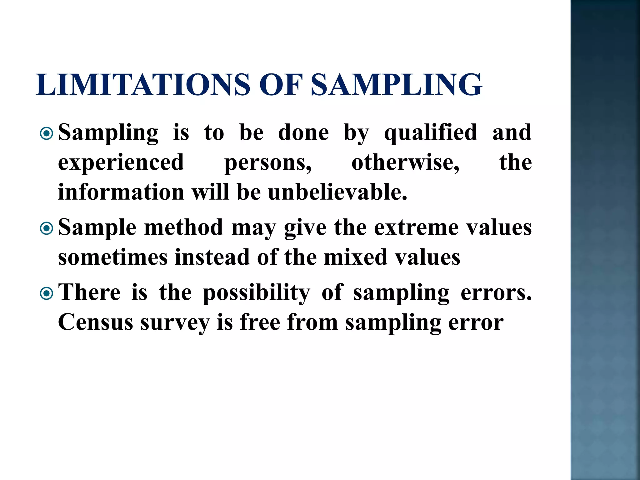  Sampling is to be done by qualified and
experienced persons, otherwise, the
information will be unbelievable.
 Sample method may give the extreme values
sometimes instead of the mixed values
 There is the possibility of sampling errors.
Census survey is free from sampling error
 