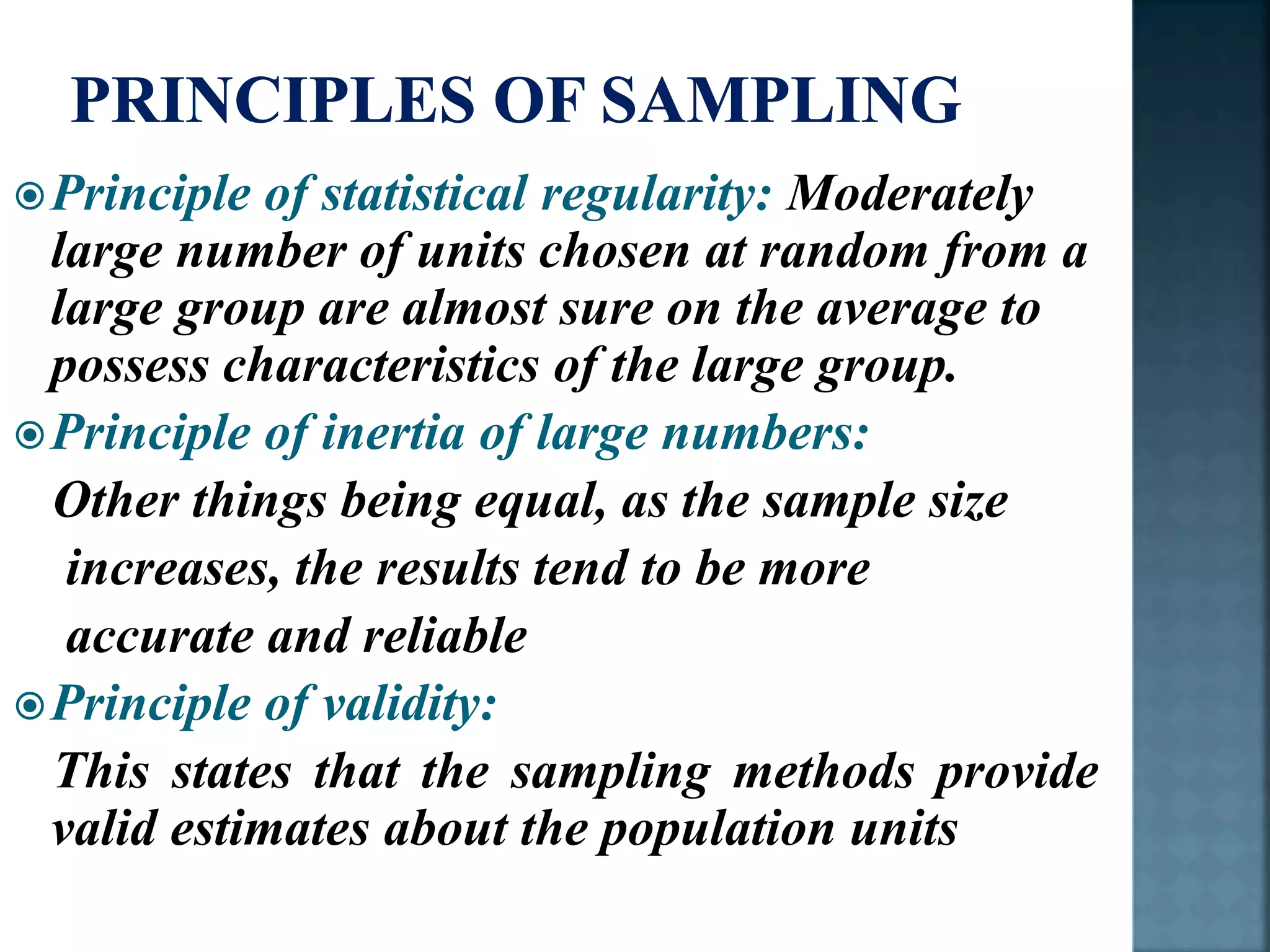 Principle of statistical regularity: Moderately
large number of units chosen at random from a
large group are almost sure on the average to
possess characteristics of the large group.
Principle of inertia of large numbers:
Other things being equal, as the sample size
increases, the results tend to be more
accurate and reliable
Principle of validity:
This states that the sampling methods provide
valid estimates about the population units
 