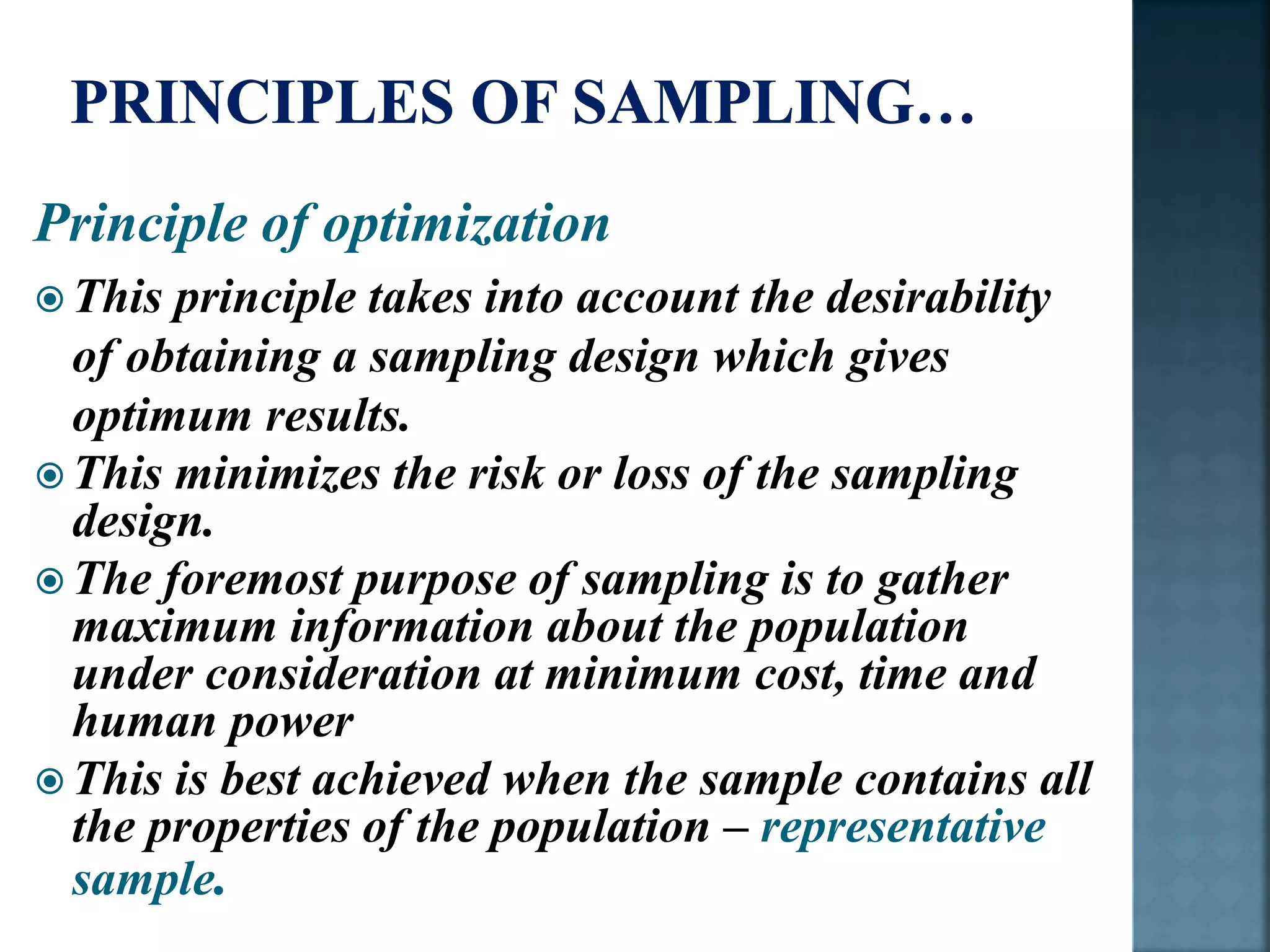 Principle of optimization
 This principle takes into account the desirability
of obtaining a sampling design which gives
optimum results.
 This minimizes the risk or loss of the sampling
design.
 The foremost purpose of sampling is to gather
maximum information about the population
under consideration at minimum cost, time and
human power
 This is best achieved when the sample contains all
the properties of the population – representative
sample.
 