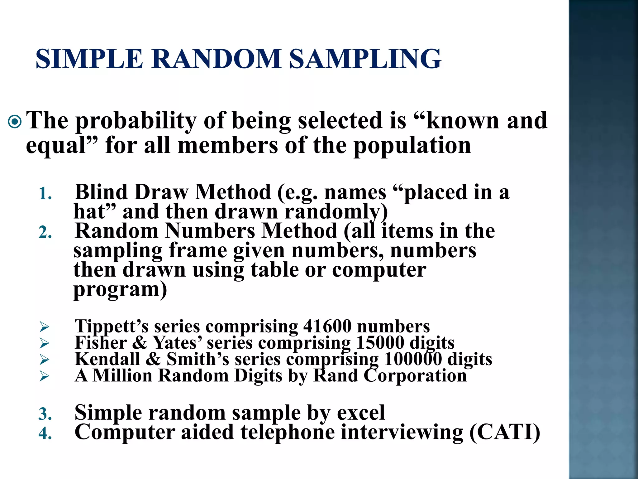 The probability of being selected is “known and
equal” for all members of the population
1. Blind Draw Method (e.g. names “placed in a
hat” and then drawn randomly)
2. Random Numbers Method (all items in the
sampling frame given numbers, numbers
then drawn using table or computer
program)
 Tippett’s series comprising 41600 numbers
 Fisher & Yates’ series comprising 15000 digits
 Kendall & Smith’s series comprising 100000 digits
 A Million Random Digits by Rand Corporation
3. Simple random sample by excel
4. Computer aided telephone interviewing (CATI)
 