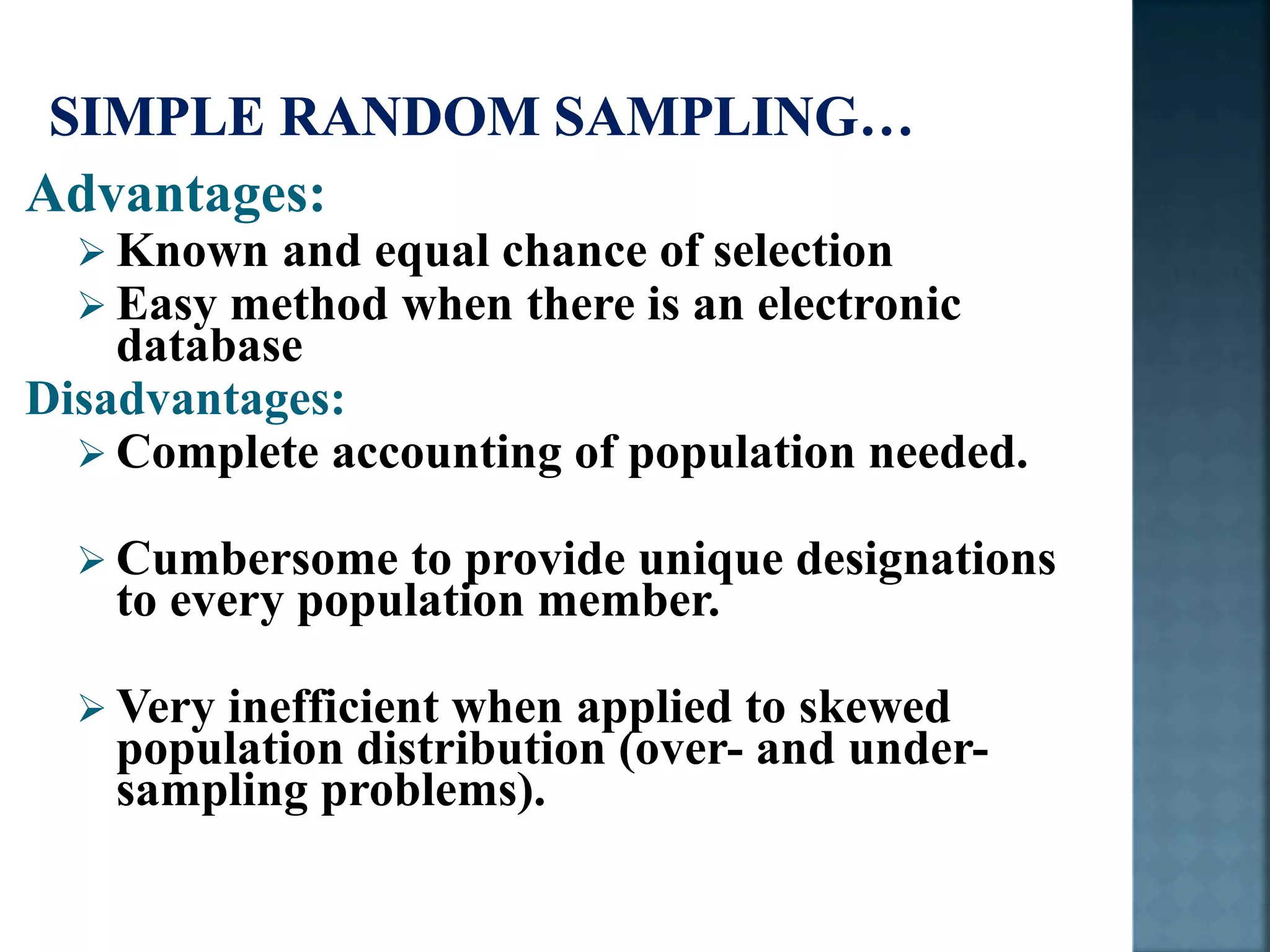 Advantages:
 Known and equal chance of selection
 Easy method when there is an electronic
database
Disadvantages:
 Complete accounting of population needed.
 Cumbersome to provide unique designations
to every population member.
 Very inefficient when applied to skewed
population distribution (over- and under-
sampling problems).
 