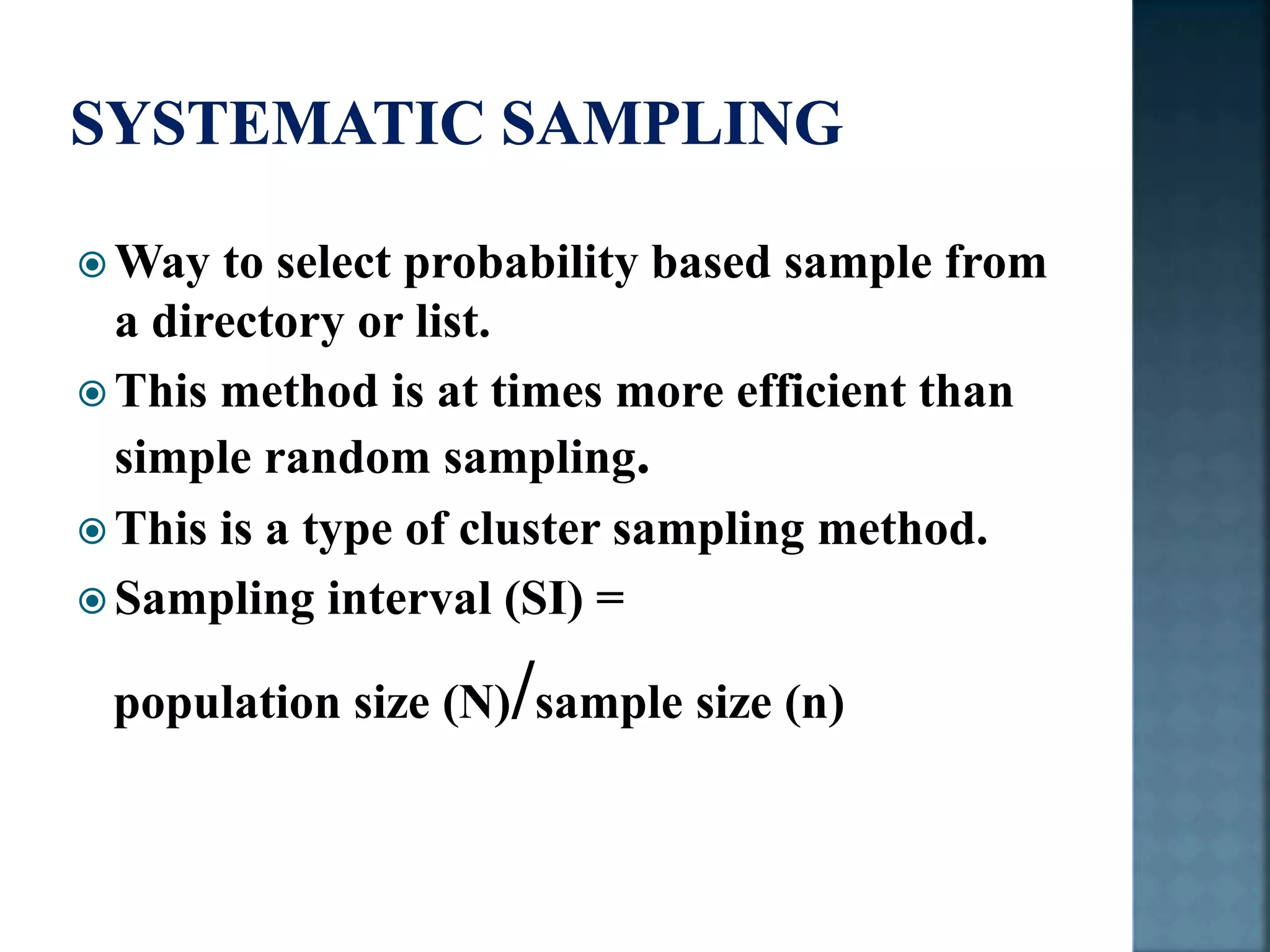  Way to select probability based sample from
a directory or list.
 This method is at times more efficient than
simple random sampling.
 This is a type of cluster sampling method.
 Sampling interval (SI) =
population size (N)/sample size (n)
 