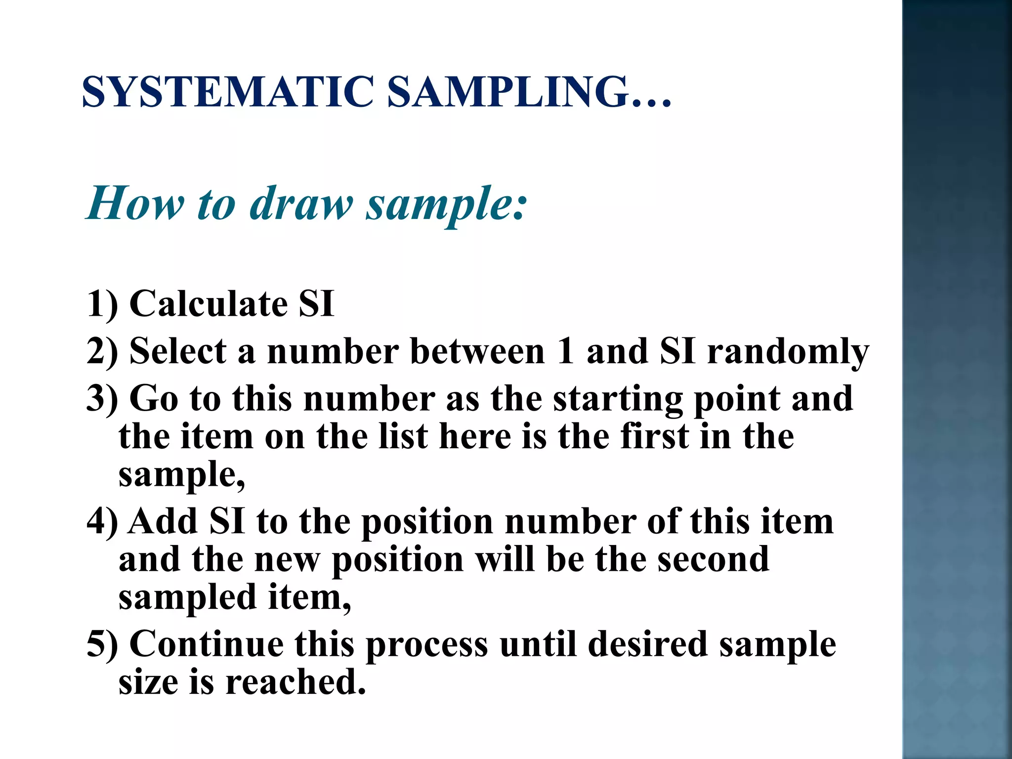 How to draw sample:
1) Calculate SI
2) Select a number between 1 and SI randomly
3) Go to this number as the starting point and
the item on the list here is the first in the
sample,
4) Add SI to the position number of this item
and the new position will be the second
sampled item,
5) Continue this process until desired sample
size is reached.
 