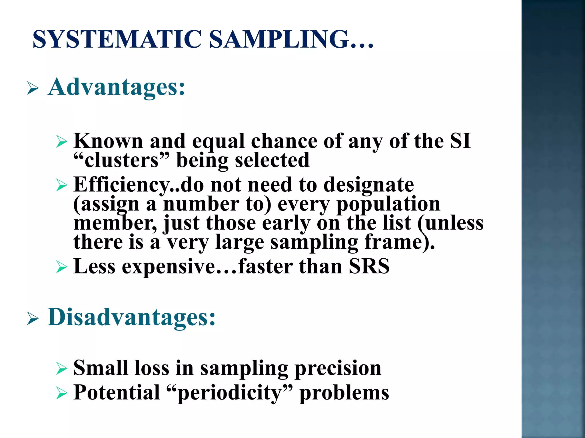  Advantages:
 Known and equal chance of any of the SI
“clusters” being selected
 Efficiency..do not need to designate
(assign a number to) every population
member, just those early on the list (unless
there is a very large sampling frame).
 Less expensive…faster than SRS
 Disadvantages:
 Small loss in sampling precision
 Potential “periodicity” problems
 