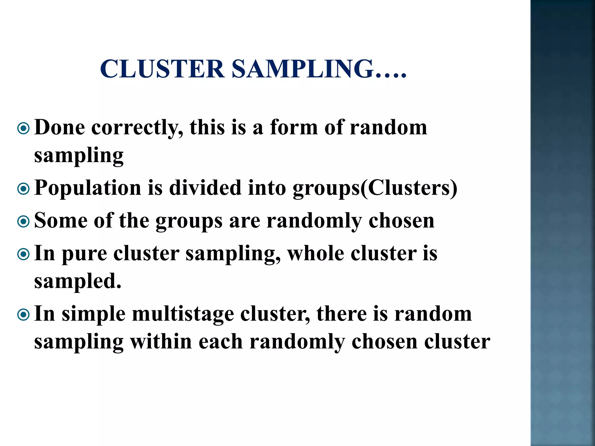  Done correctly, this is a form of random
sampling
 Population is divided into groups(Clusters)
 Some of the groups are randomly chosen
 In pure cluster sampling, whole cluster is
sampled.
 In simple multistage cluster, there is random
sampling within each randomly chosen cluster
 