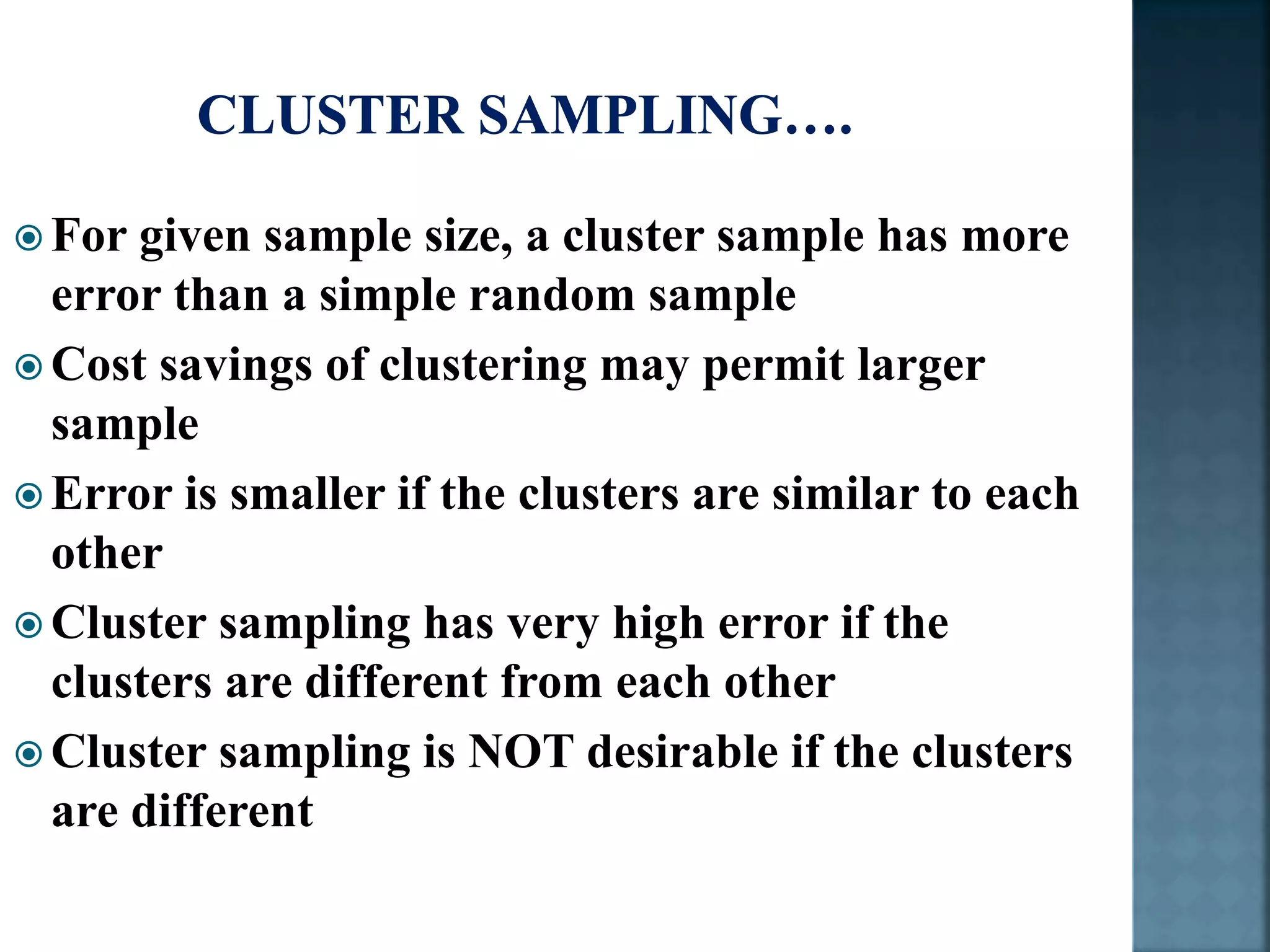  For given sample size, a cluster sample has more
error than a simple random sample
 Cost savings of clustering may permit larger
sample
 Error is smaller if the clusters are similar to each
other
 Cluster sampling has very high error if the
clusters are different from each other
 Cluster sampling is NOT desirable if the clusters
are different
 