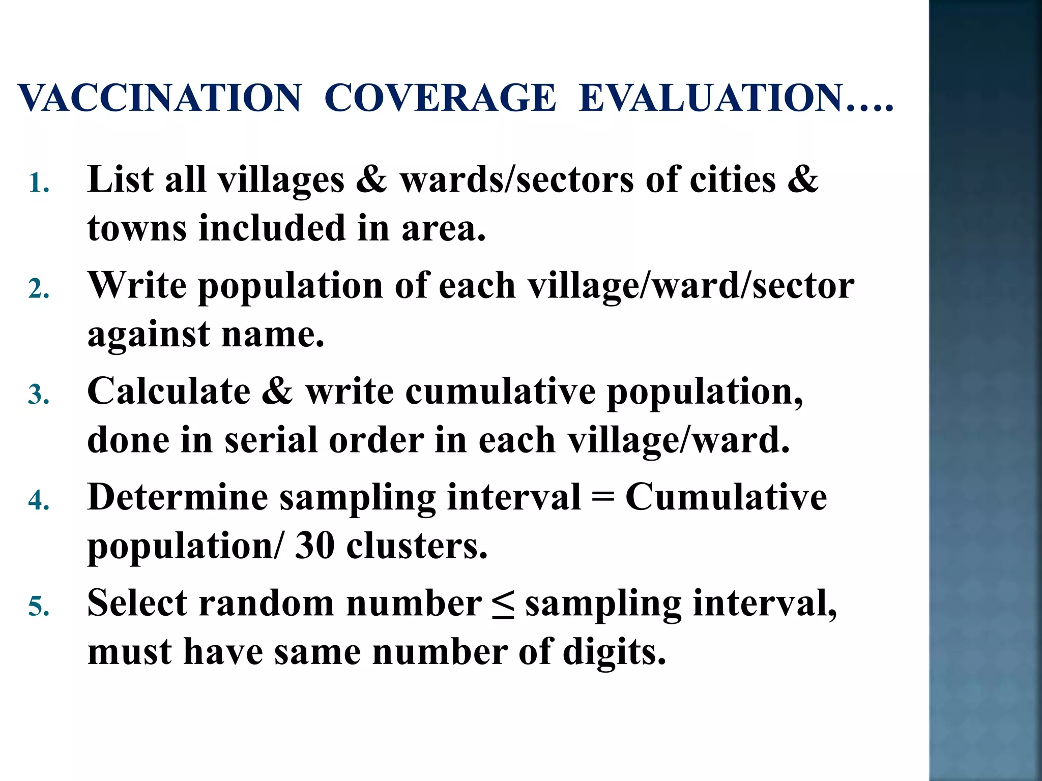 1. List all villages & wards/sectors of cities &
towns included in area.
2. Write population of each village/ward/sector
against name.
3. Calculate & write cumulative population,
done in serial order in each village/ward.
4. Determine sampling interval = Cumulative
population/ 30 clusters.
5. Select random number ≤ sampling interval,
must have same number of digits.
 