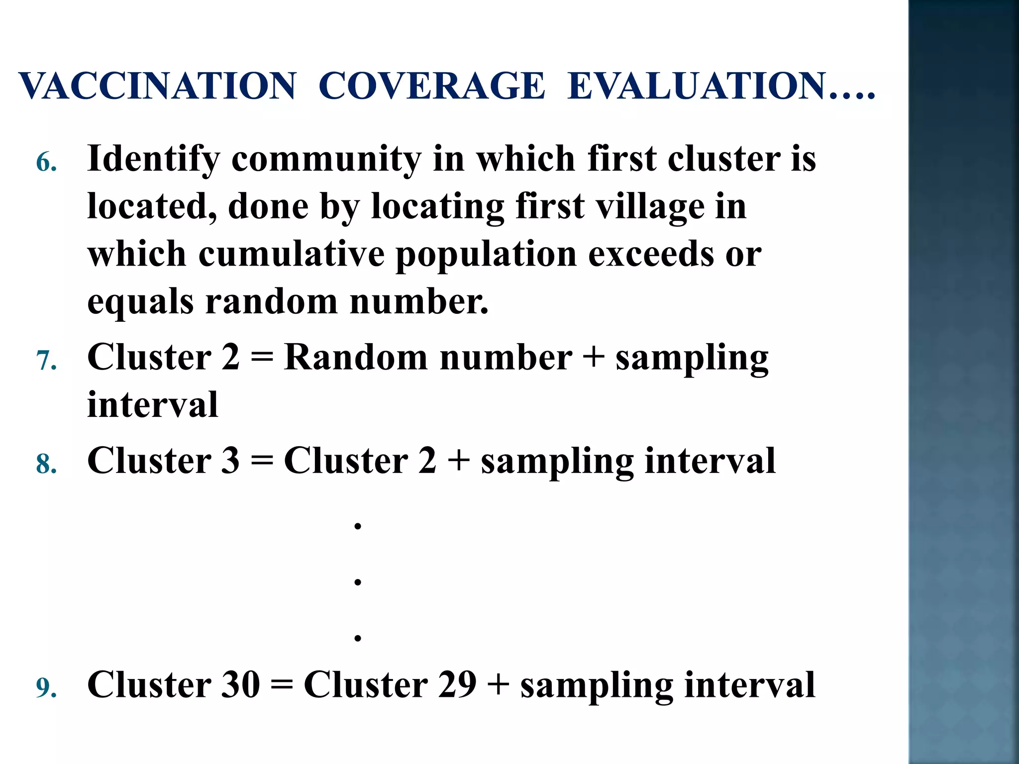 6. Identify community in which first cluster is
located, done by locating first village in
which cumulative population exceeds or
equals random number.
7. Cluster 2 = Random number + sampling
interval
8. Cluster 3 = Cluster 2 + sampling interval
.
.
.
9. Cluster 30 = Cluster 29 + sampling interval
 