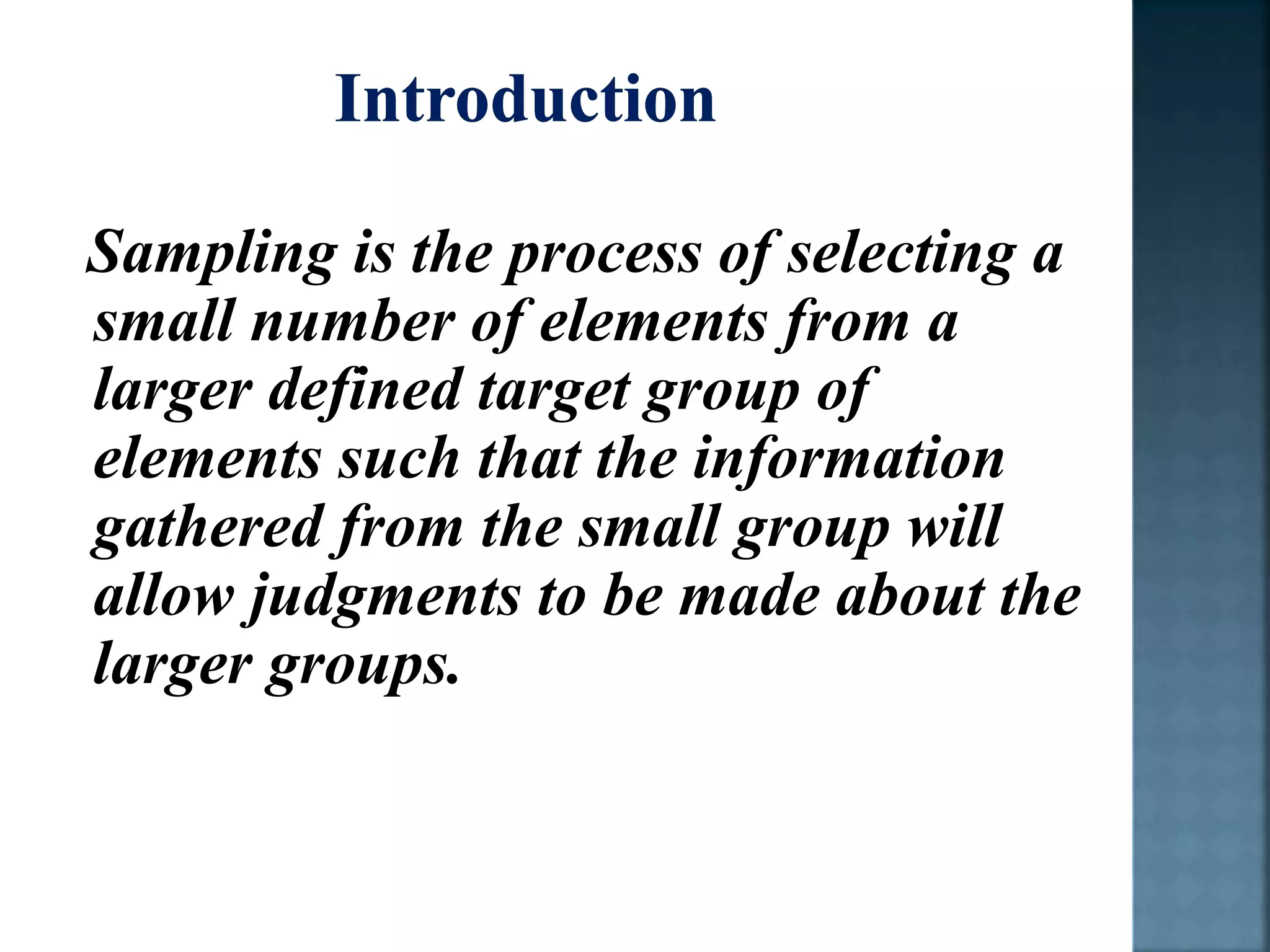 Sampling is the process of selecting a
small number of elements from a
larger defined target group of
elements such that the information
gathered from the small group will
allow judgments to be made about the
larger groups.
 