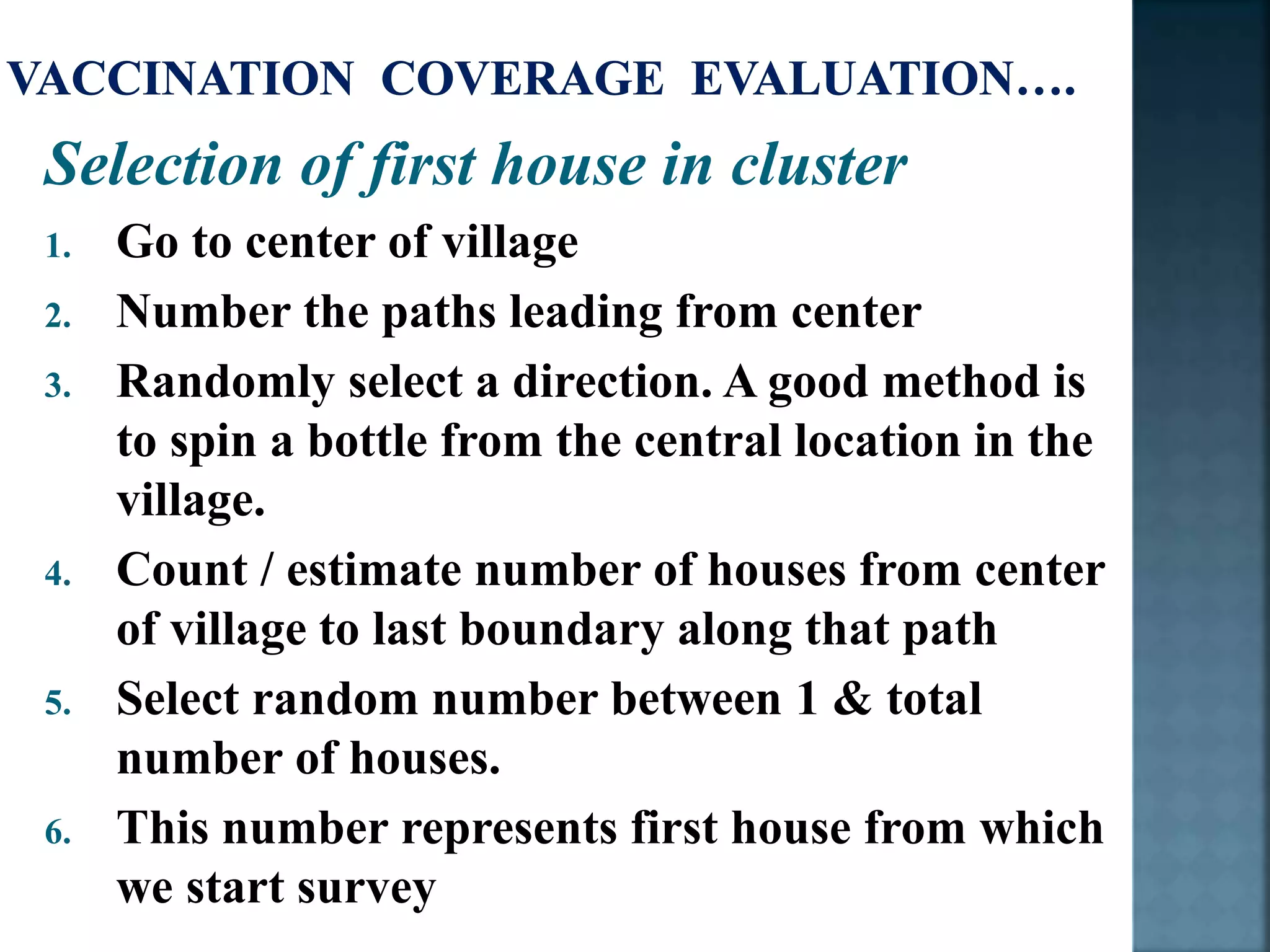 Selection of first house in cluster
1. Go to center of village
2. Number the paths leading from center
3. Randomly select a direction. A good method is
to spin a bottle from the central location in the
village.
4. Count / estimate number of houses from center
of village to last boundary along that path
5. Select random number between 1 & total
number of houses.
6. This number represents first house from which
we start survey
 
