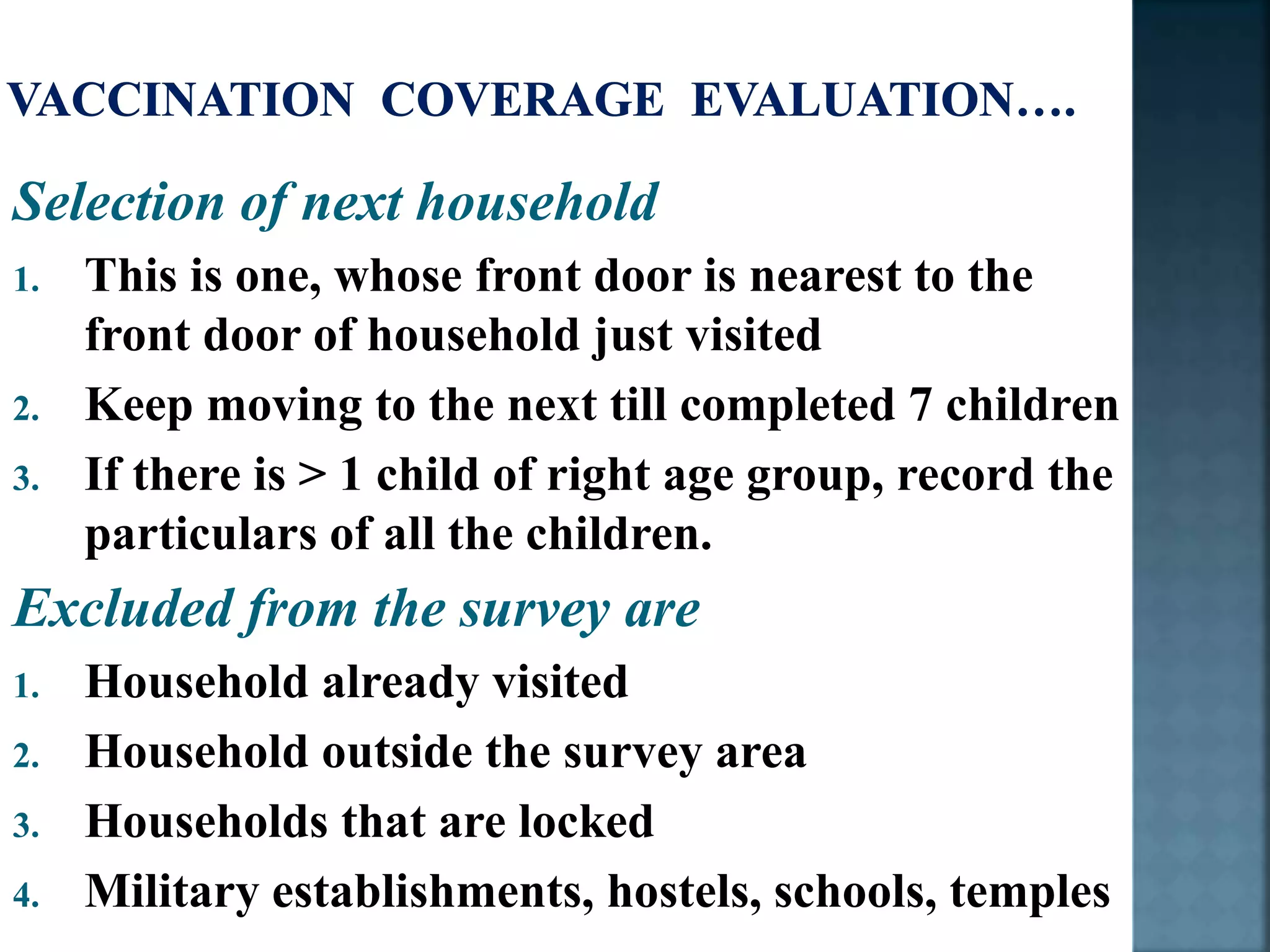 Selection of next household
1. This is one, whose front door is nearest to the
front door of household just visited
2. Keep moving to the next till completed 7 children
3. If there is > 1 child of right age group, record the
particulars of all the children.
Excluded from the survey are
1. Household already visited
2. Household outside the survey area
3. Households that are locked
4. Military establishments, hostels, schools, temples
 
