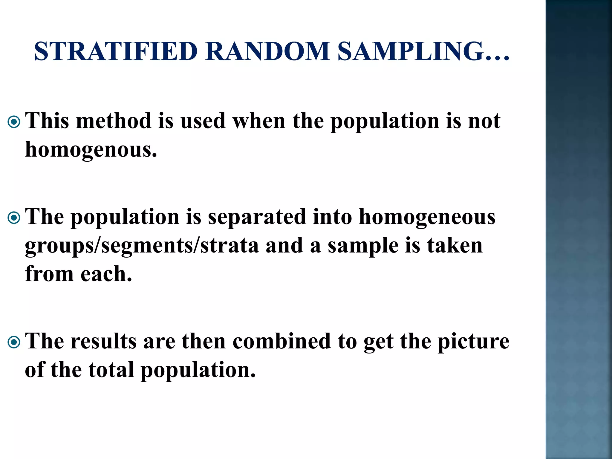  This method is used when the population is not
homogenous.
 The population is separated into homogeneous
groups/segments/strata and a sample is taken
from each.
 The results are then combined to get the picture
of the total population.
 