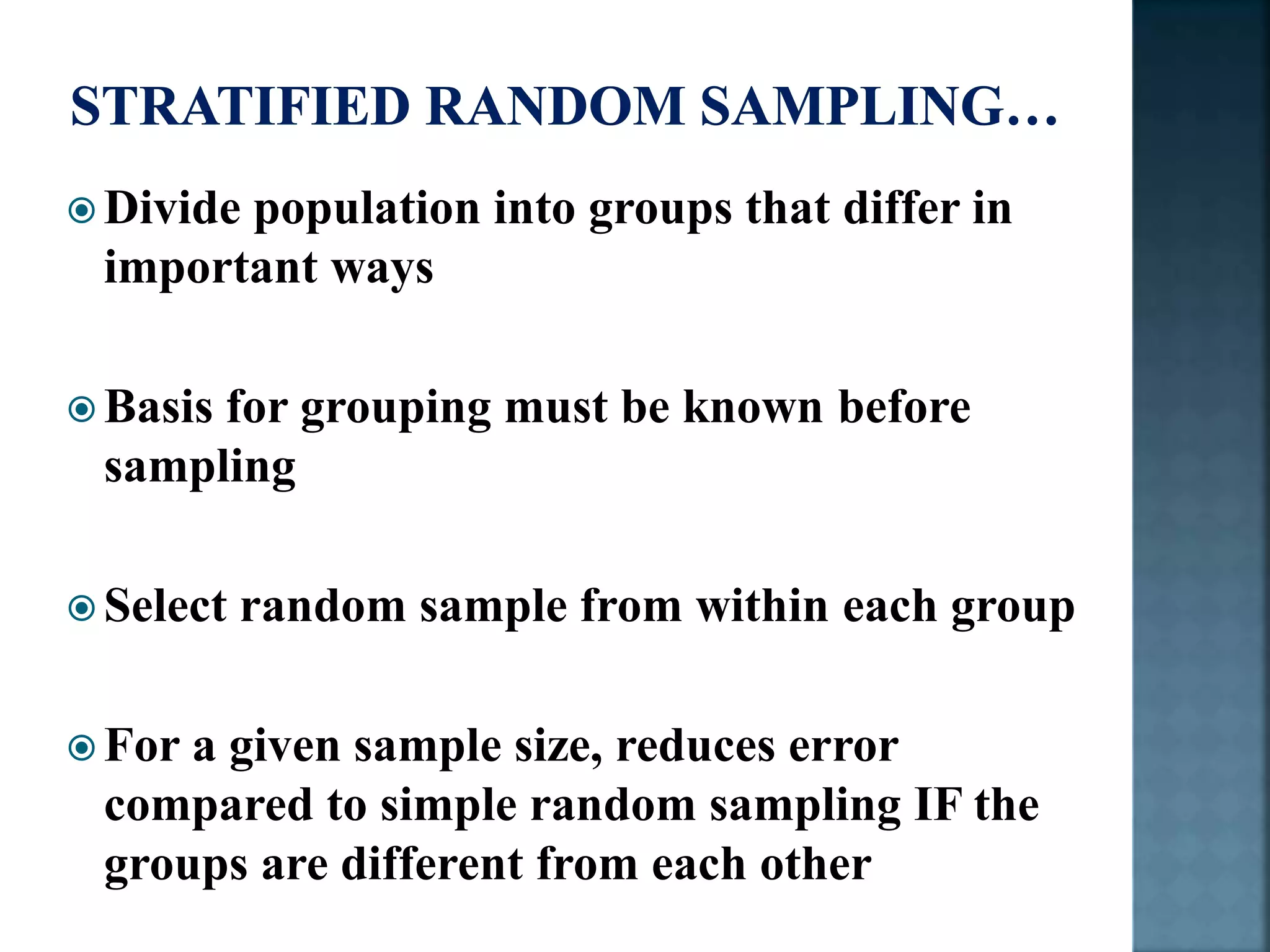  Divide population into groups that differ in
important ways
 Basis for grouping must be known before
sampling
 Select random sample from within each group
 For a given sample size, reduces error
compared to simple random sampling IF the
groups are different from each other
 