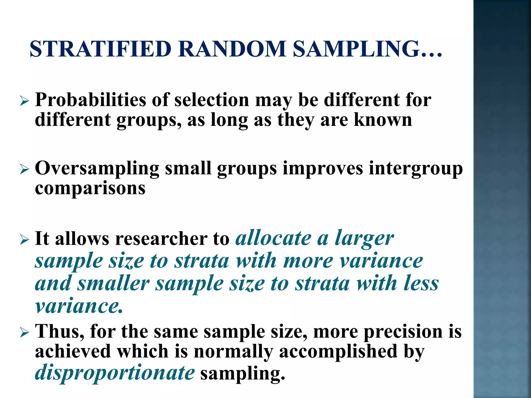  Probabilities of selection may be different for
different groups, as long as they are known
 Oversampling small groups improves intergroup
comparisons
 It allows researcher to allocate a larger
sample size to strata with more variance
and smaller sample size to strata with less
variance.
 Thus, for the same sample size, more precision is
achieved which is normally accomplished by
disproportionate sampling.
 