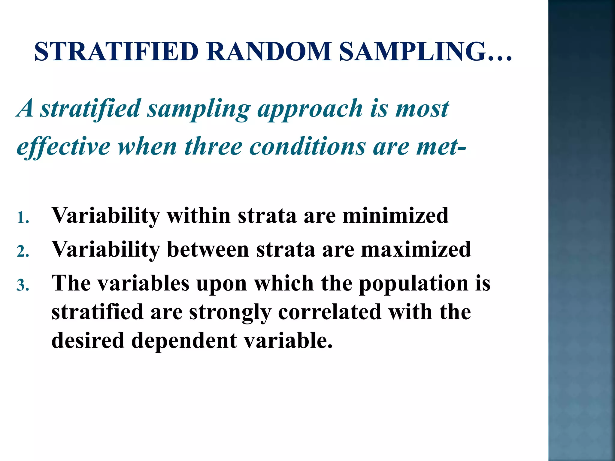 A stratified sampling approach is most
effective when three conditions are met-
1. Variability within strata are minimized
2. Variability between strata are maximized
3. The variables upon which the population is
stratified are strongly correlated with the
desired dependent variable.
 