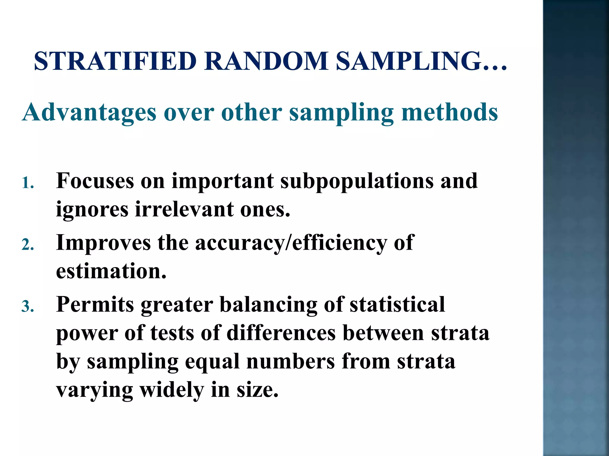 Advantages over other sampling methods
1. Focuses on important subpopulations and
ignores irrelevant ones.
2. Improves the accuracy/efficiency of
estimation.
3. Permits greater balancing of statistical
power of tests of differences between strata
by sampling equal numbers from strata
varying widely in size.
 