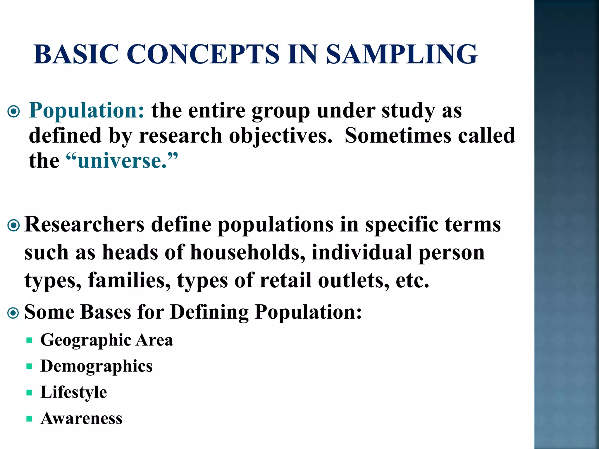  Population: the entire group under study as
defined by research objectives. Sometimes called
the “universe.”
 Researchers define populations in specific terms
such as heads of households, individual person
types, families, types of retail outlets, etc.
 Some Bases for Defining Population:
 Geographic Area
 Demographics
 Lifestyle
 Awareness
 
