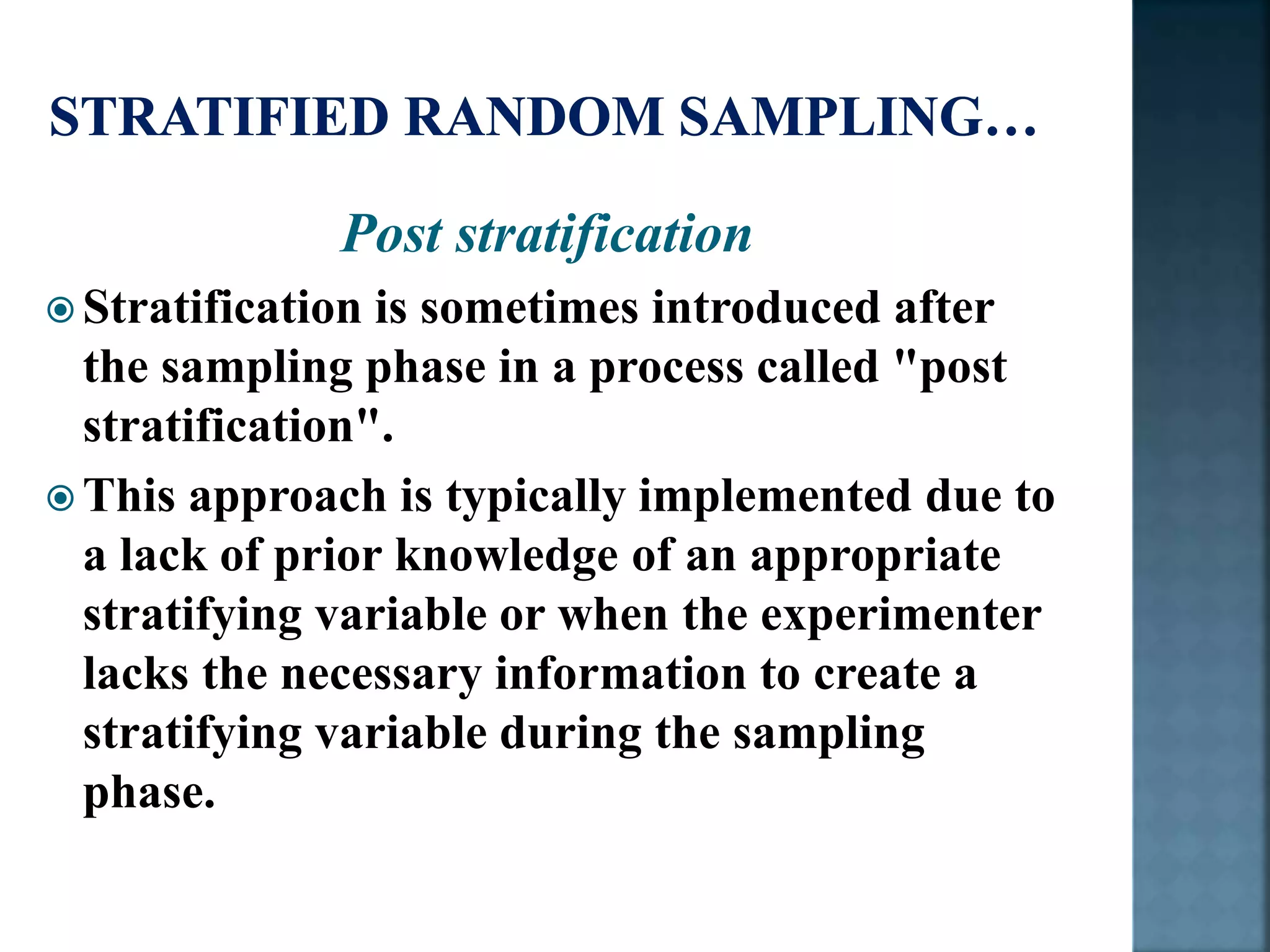 Post stratification
 Stratification is sometimes introduced after
the sampling phase in a process called "post
stratification".
 This approach is typically implemented due to
a lack of prior knowledge of an appropriate
stratifying variable or when the experimenter
lacks the necessary information to create a
stratifying variable during the sampling
phase.
 