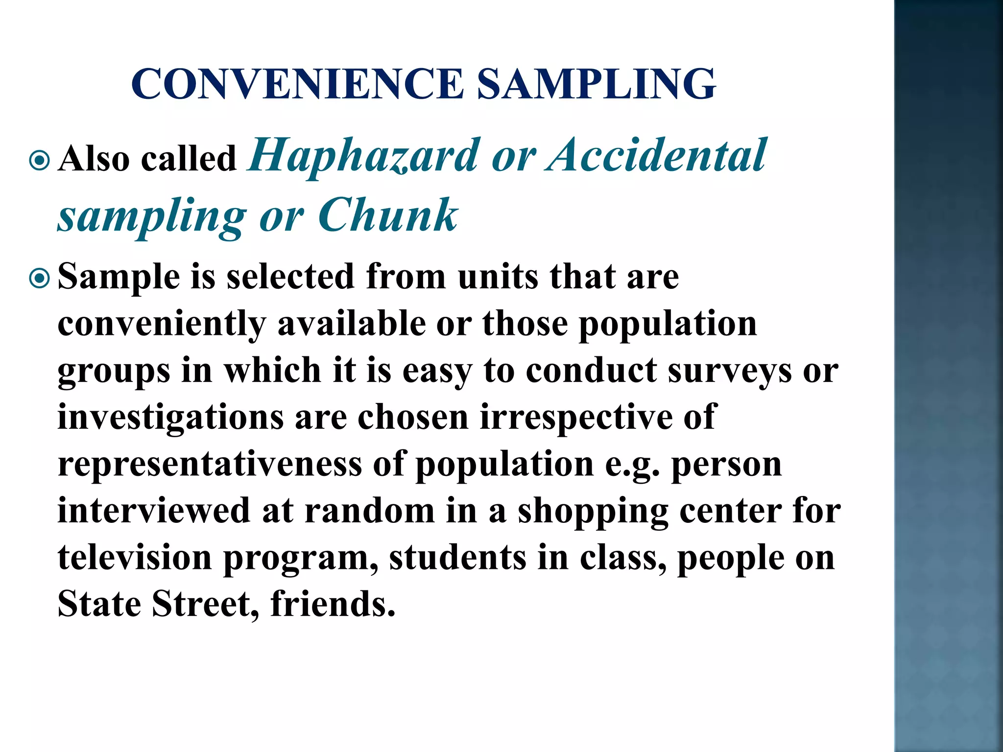  Also called Haphazard or Accidental
sampling or Chunk
 Sample is selected from units that are
conveniently available or those population
groups in which it is easy to conduct surveys or
investigations are chosen irrespective of
representativeness of population e.g. person
interviewed at random in a shopping center for
television program, students in class, people on
State Street, friends.
 