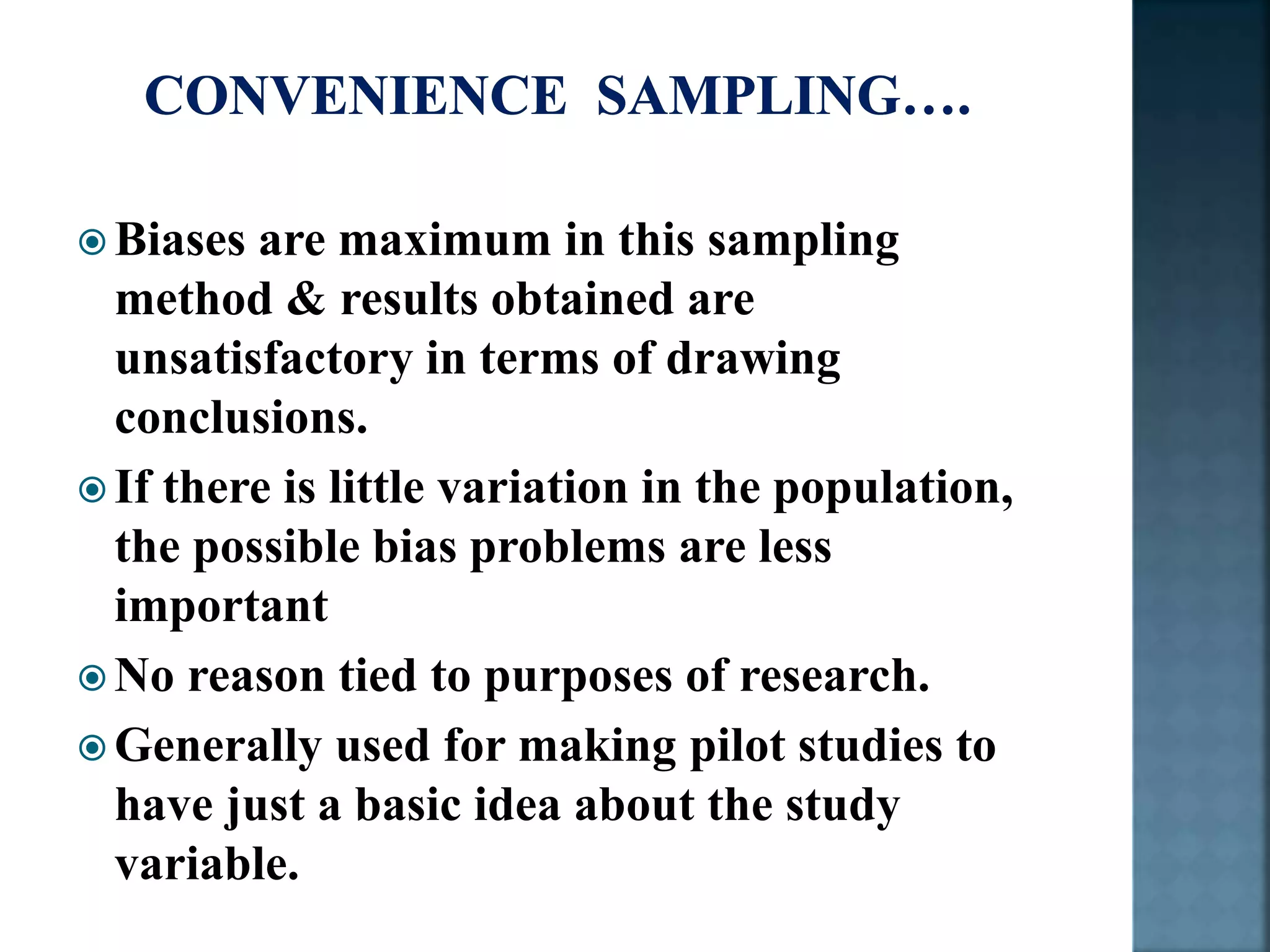  Biases are maximum in this sampling
method & results obtained are
unsatisfactory in terms of drawing
conclusions.
 If there is little variation in the population,
the possible bias problems are less
important
 No reason tied to purposes of research.
 Generally used for making pilot studies to
have just a basic idea about the study
variable.
 