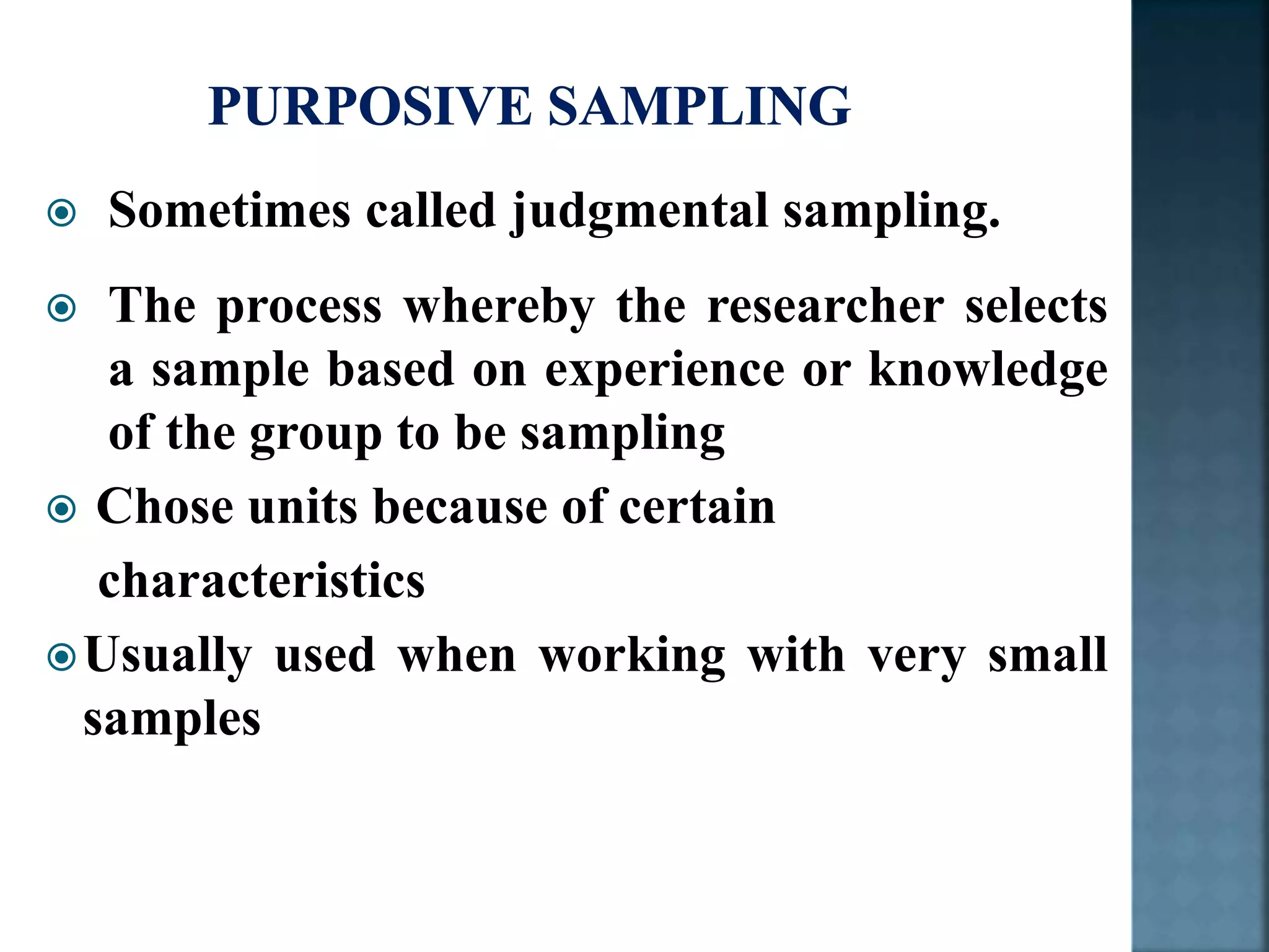  Sometimes called judgmental sampling.
 The process whereby the researcher selects
a sample based on experience or knowledge
of the group to be sampling
 Chose units because of certain
characteristics
Usually used when working with very small
samples
 