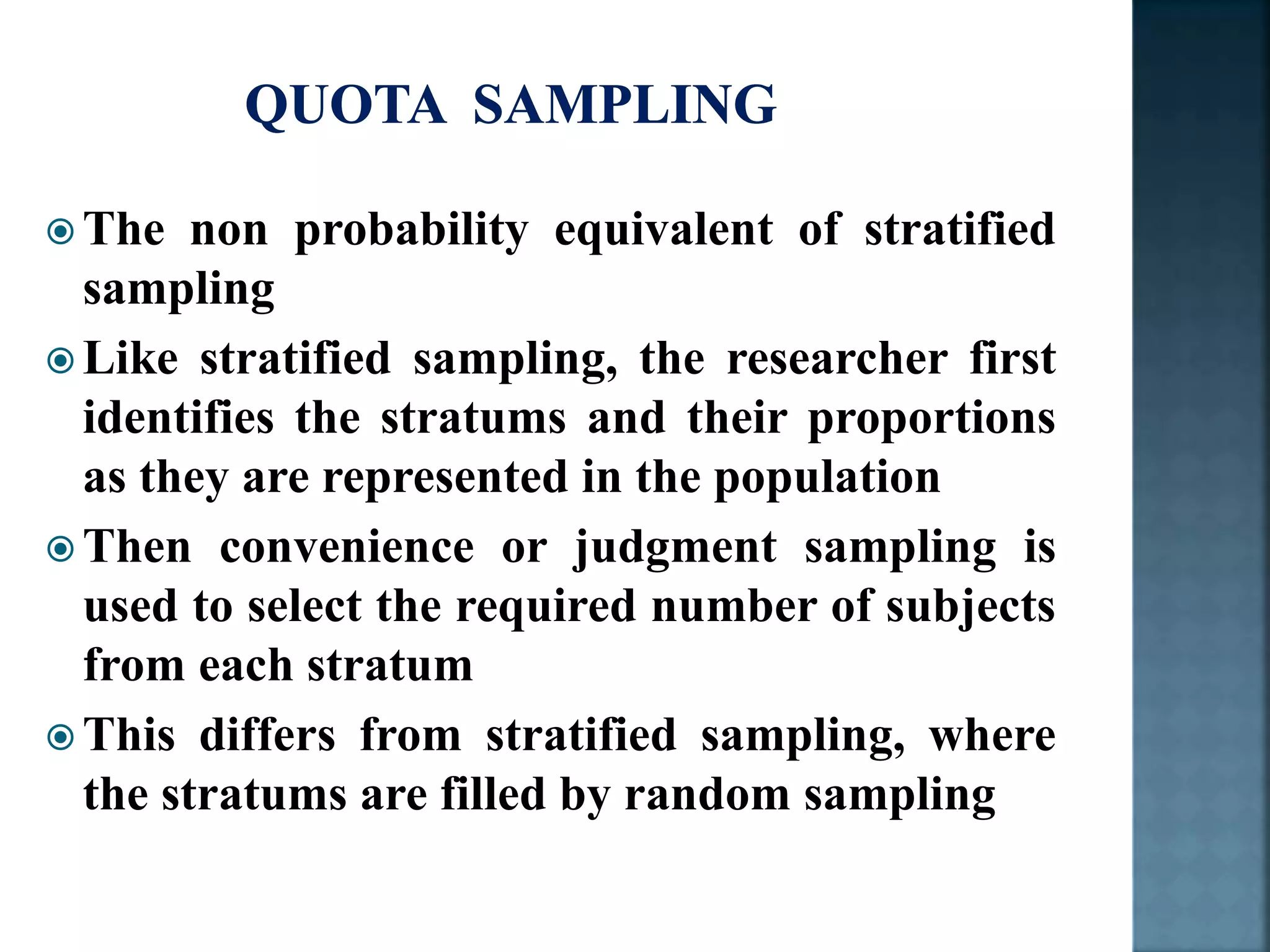  The non probability equivalent of stratified
sampling
 Like stratified sampling, the researcher first
identifies the stratums and their proportions
as they are represented in the population
 Then convenience or judgment sampling is
used to select the required number of subjects
from each stratum
 This differs from stratified sampling, where
the stratums are filled by random sampling
 