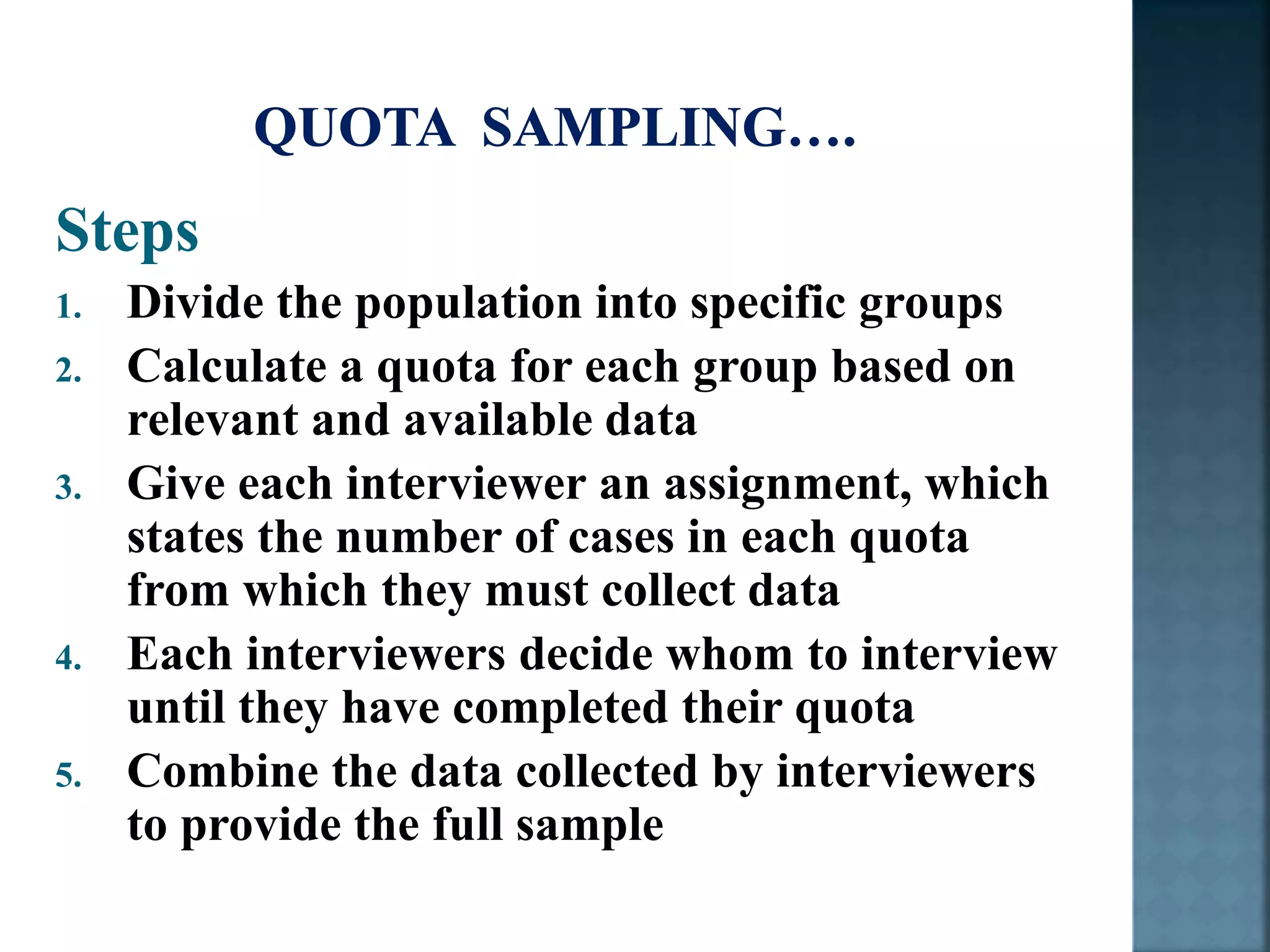 Steps
1. Divide the population into specific groups
2. Calculate a quota for each group based on
relevant and available data
3. Give each interviewer an assignment, which
states the number of cases in each quota
from which they must collect data
4. Each interviewers decide whom to interview
until they have completed their quota
5. Combine the data collected by interviewers
to provide the full sample
 