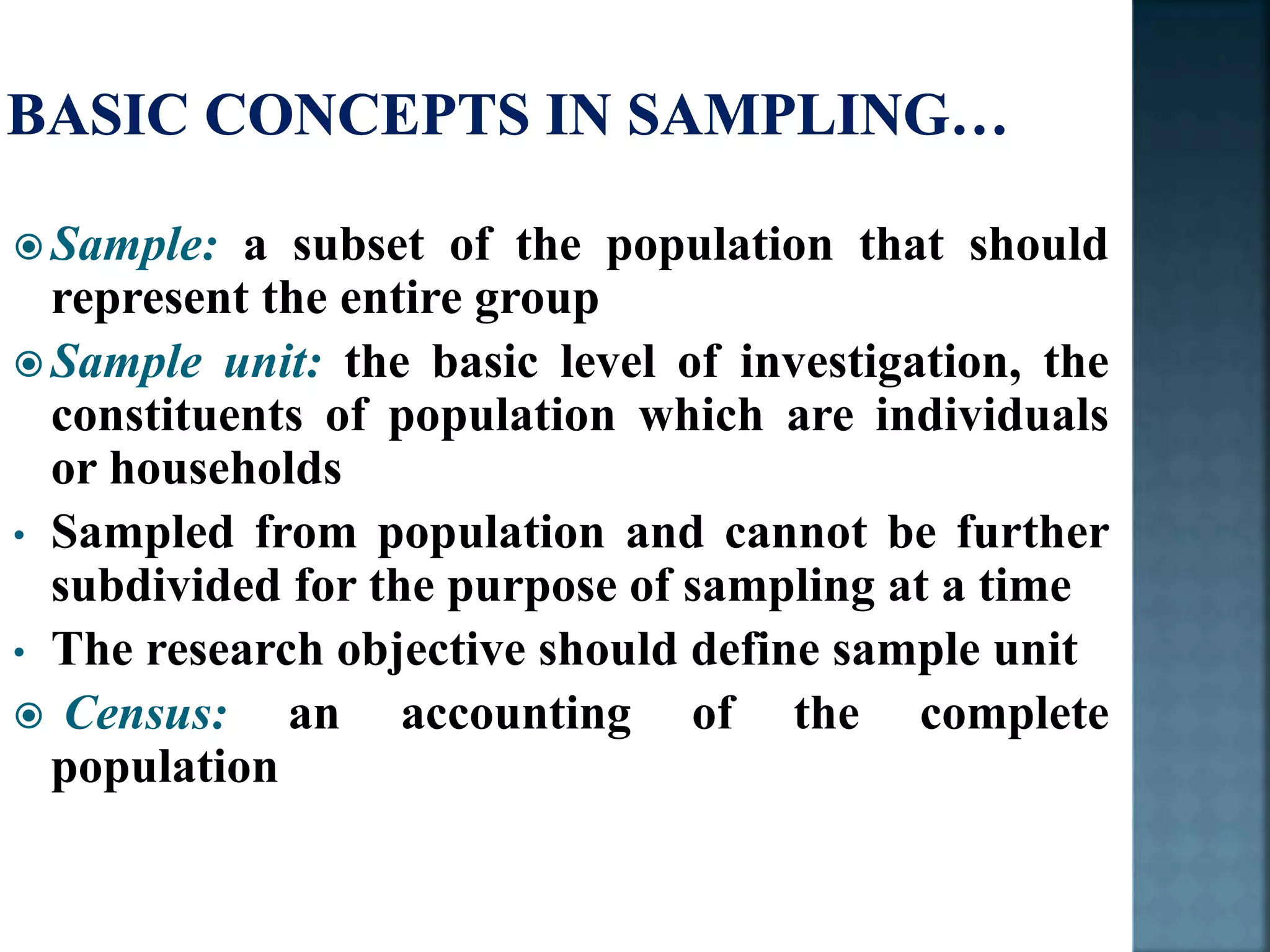  Sample: a subset of the population that should
represent the entire group
 Sample unit: the basic level of investigation, the
constituents of population which are individuals
or households
• Sampled from population and cannot be further
subdivided for the purpose of sampling at a time
• The research objective should define sample unit
 Census: an accounting of the complete
population
 