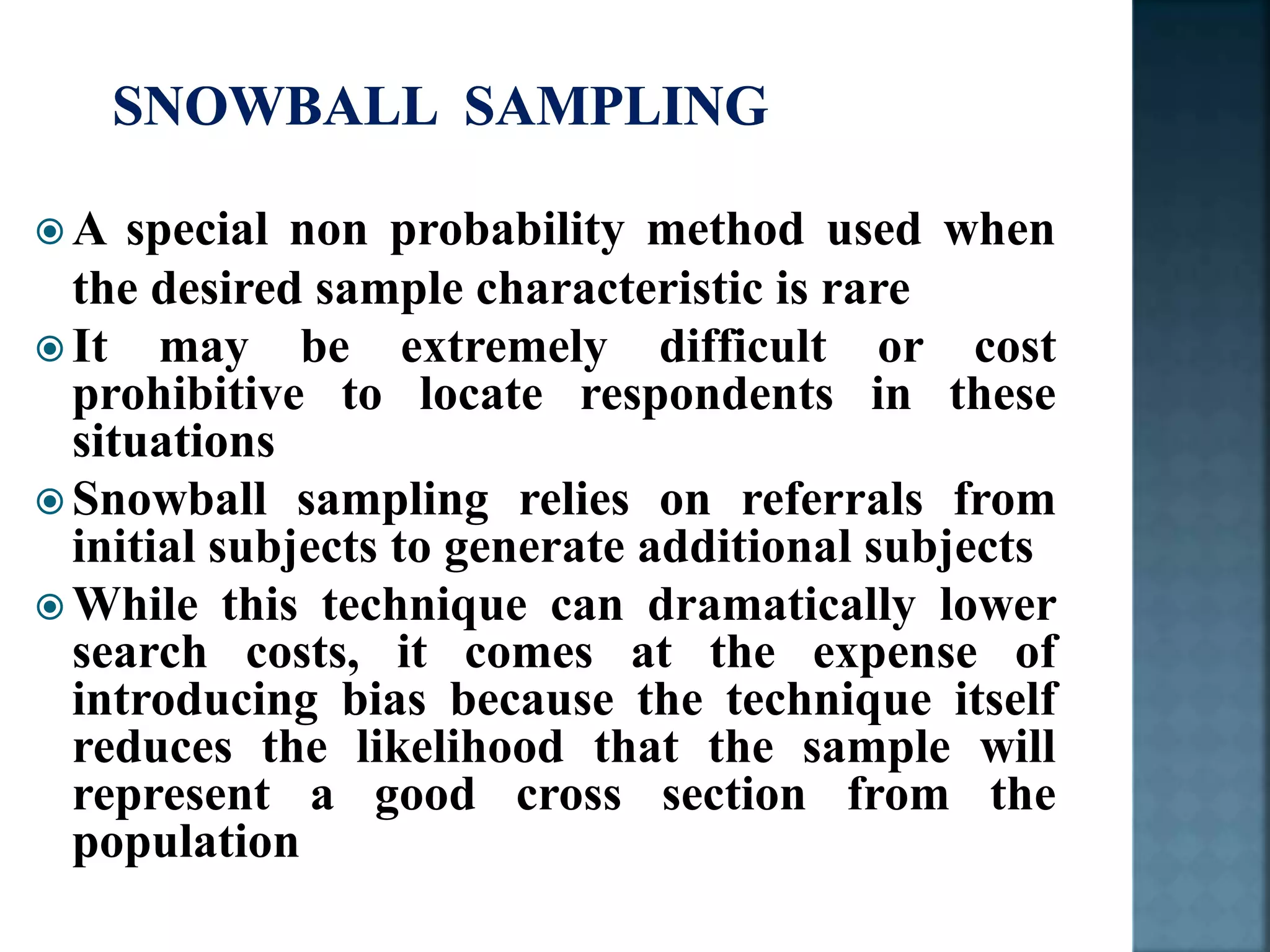  A special non probability method used when
the desired sample characteristic is rare
 It may be extremely difficult or cost
prohibitive to locate respondents in these
situations
 Snowball sampling relies on referrals from
initial subjects to generate additional subjects
 While this technique can dramatically lower
search costs, it comes at the expense of
introducing bias because the technique itself
reduces the likelihood that the sample will
represent a good cross section from the
population
 