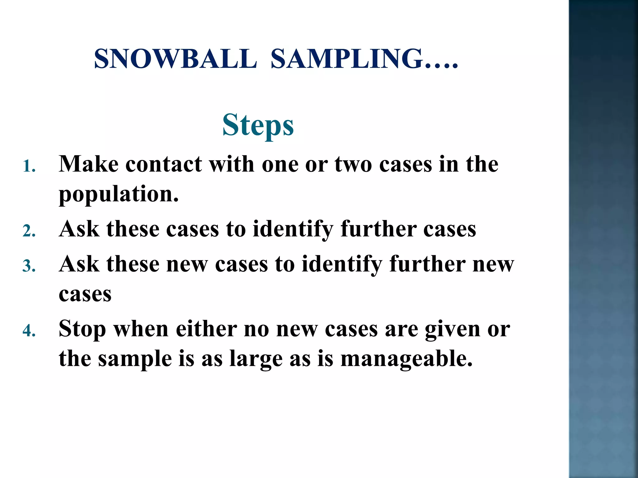 Steps
1. Make contact with one or two cases in the
population.
2. Ask these cases to identify further cases
3. Ask these new cases to identify further new
cases
4. Stop when either no new cases are given or
the sample is as large as is manageable.
 