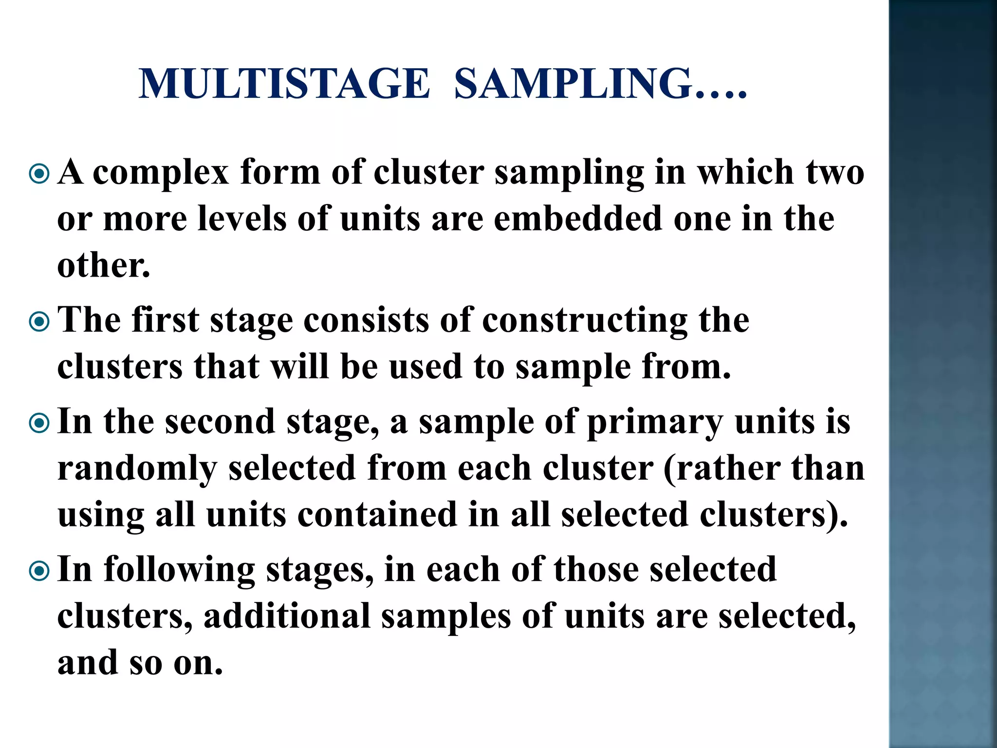  A complex form of cluster sampling in which two
or more levels of units are embedded one in the
other.
 The first stage consists of constructing the
clusters that will be used to sample from.
 In the second stage, a sample of primary units is
randomly selected from each cluster (rather than
using all units contained in all selected clusters).
 In following stages, in each of those selected
clusters, additional samples of units are selected,
and so on.
 