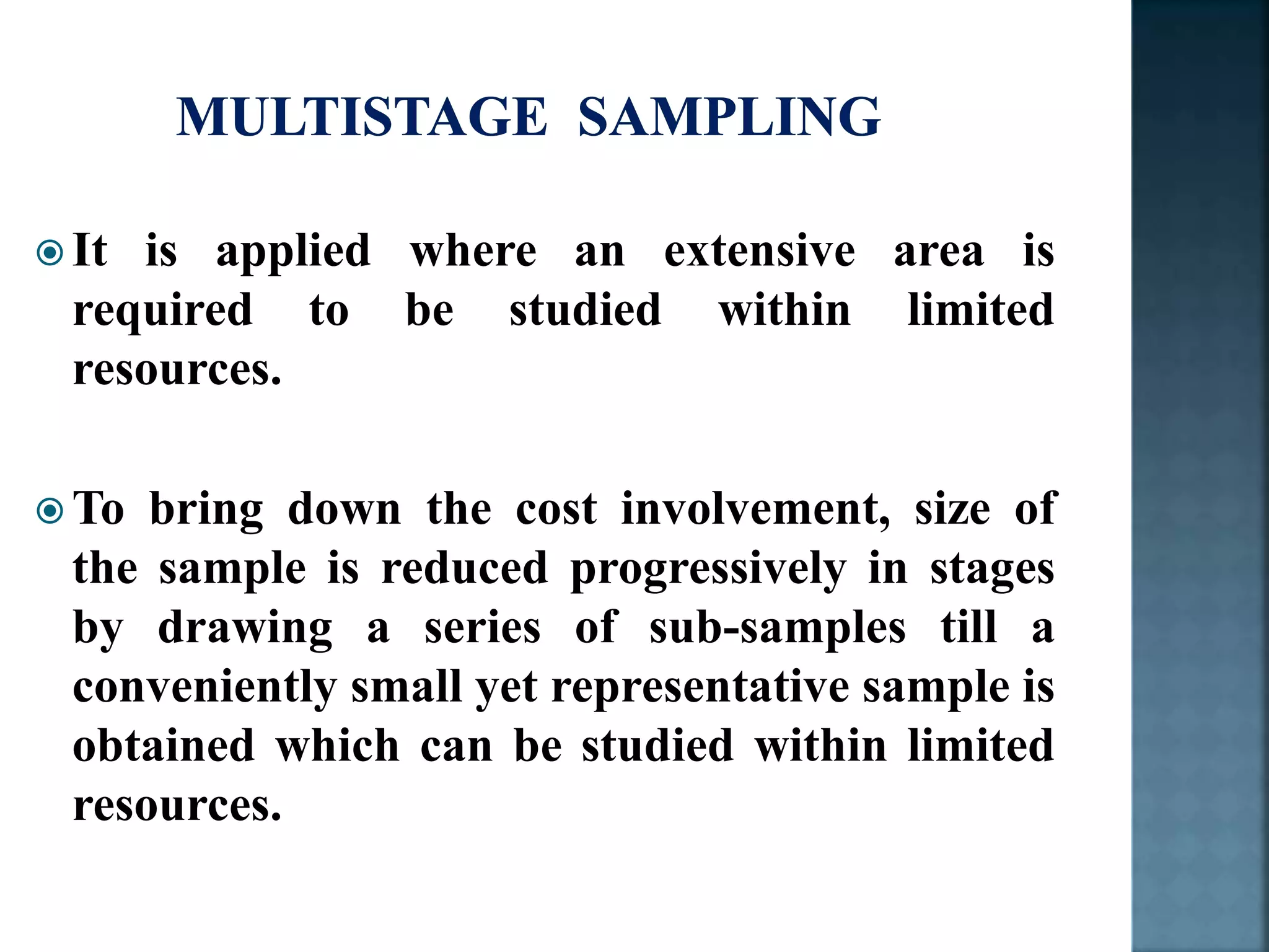  It is applied where an extensive area is
required to be studied within limited
resources.
 To bring down the cost involvement, size of
the sample is reduced progressively in stages
by drawing a series of sub-samples till a
conveniently small yet representative sample is
obtained which can be studied within limited
resources.
 