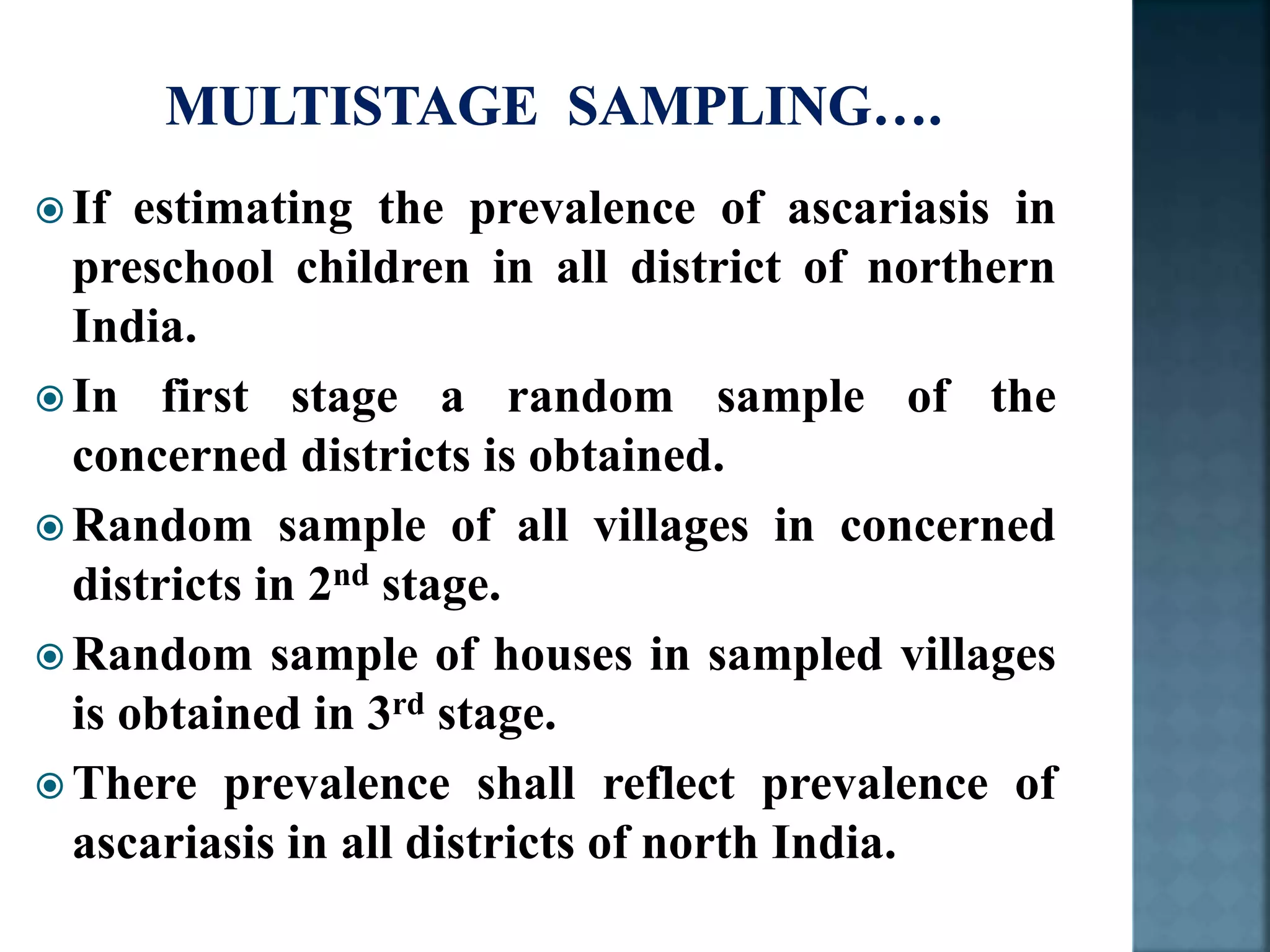 If estimating the prevalence of ascariasis in
preschool children in all district of northern
India.
 In first stage a random sample of the
concerned districts is obtained.
 Random sample of all villages in concerned
districts in 2nd stage.
 Random sample of houses in sampled villages
is obtained in 3rd stage.
 There prevalence shall reflect prevalence of
ascariasis in all districts of north India.
 