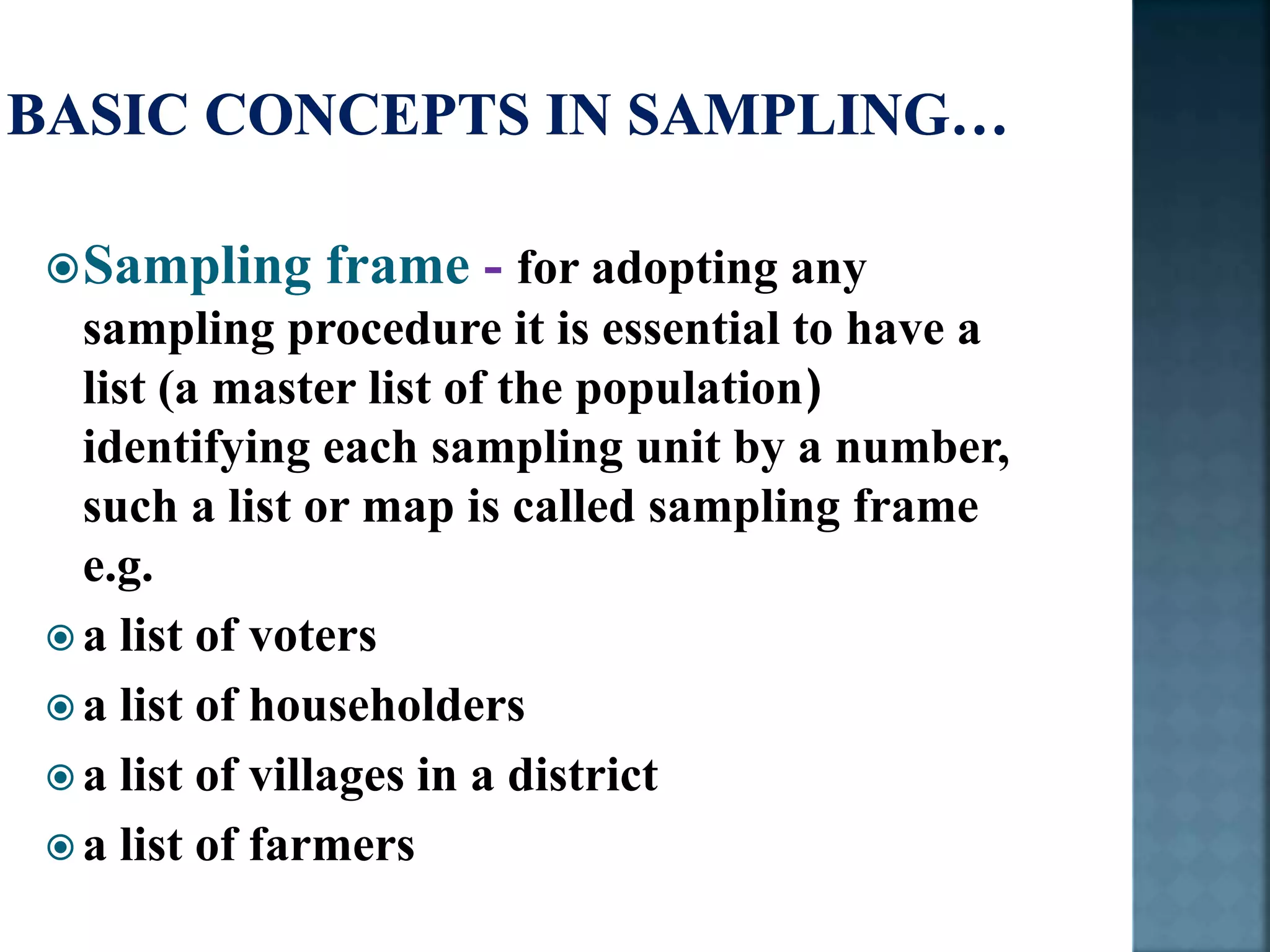 Sampling frame - for adopting any
sampling procedure it is essential to have a
list (a master list of the population)
identifying each sampling unit by a number,
such a list or map is called sampling frame
e.g.
 a list of voters
 a list of householders
 a list of villages in a district
 a list of farmers
 