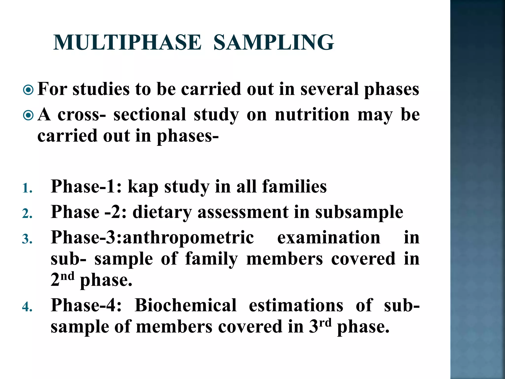  For studies to be carried out in several phases
 A cross- sectional study on nutrition may be
carried out in phases-
1. Phase-1: kap study in all families
2. Phase -2: dietary assessment in subsample
3. Phase-3:anthropometric examination in
sub- sample of family members covered in
2nd phase.
4. Phase-4: Biochemical estimations of sub-
sample of members covered in 3rd phase.
 